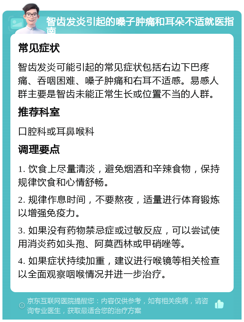 智齿发炎引起的嗓子肿痛和耳朵不适就医指南 常见症状 智齿发炎可能引起的常见症状包括右边下巴疼痛、吞咽困难、嗓子肿痛和右耳不适感。易感人群主要是智齿未能正常生长或位置不当的人群。 推荐科室 口腔科或耳鼻喉科 调理要点 1. 饮食上尽量清淡，避免烟酒和辛辣食物，保持规律饮食和心情舒畅。 2. 规律作息时间，不要熬夜，适量进行体育锻炼以增强免疫力。 3. 如果没有药物禁忌症或过敏反应，可以尝试使用消炎药如头孢、阿莫西林或甲硝唑等。 4. 如果症状持续加重，建议进行喉镜等相关检查以全面观察咽喉情况并进一步治疗。