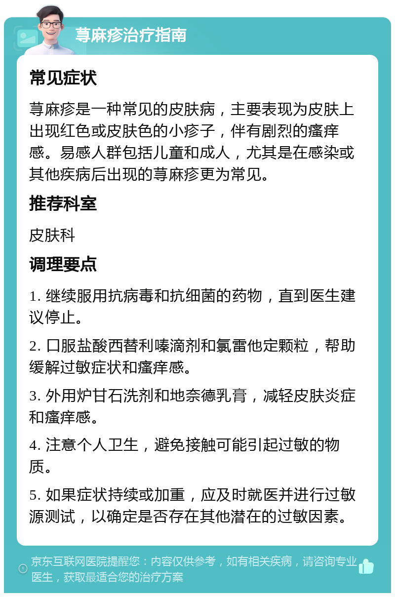 荨麻疹治疗指南 常见症状 荨麻疹是一种常见的皮肤病，主要表现为皮肤上出现红色或皮肤色的小疹子，伴有剧烈的瘙痒感。易感人群包括儿童和成人，尤其是在感染或其他疾病后出现的荨麻疹更为常见。 推荐科室 皮肤科 调理要点 1. 继续服用抗病毒和抗细菌的药物，直到医生建议停止。 2. 口服盐酸西替利嗪滴剂和氯雷他定颗粒，帮助缓解过敏症状和瘙痒感。 3. 外用炉甘石洗剂和地奈德乳膏，减轻皮肤炎症和瘙痒感。 4. 注意个人卫生，避免接触可能引起过敏的物质。 5. 如果症状持续或加重，应及时就医并进行过敏源测试，以确定是否存在其他潜在的过敏因素。