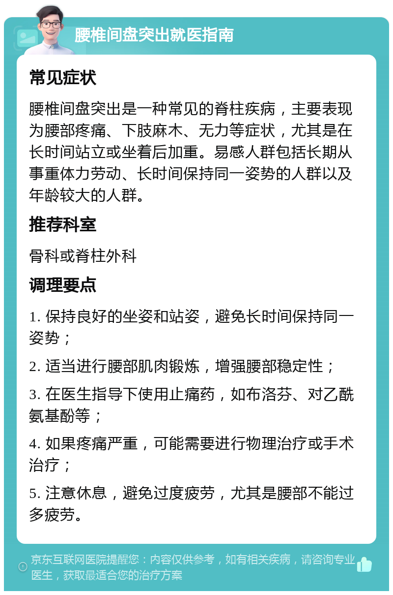 腰椎间盘突出就医指南 常见症状 腰椎间盘突出是一种常见的脊柱疾病，主要表现为腰部疼痛、下肢麻木、无力等症状，尤其是在长时间站立或坐着后加重。易感人群包括长期从事重体力劳动、长时间保持同一姿势的人群以及年龄较大的人群。 推荐科室 骨科或脊柱外科 调理要点 1. 保持良好的坐姿和站姿，避免长时间保持同一姿势； 2. 适当进行腰部肌肉锻炼，增强腰部稳定性； 3. 在医生指导下使用止痛药，如布洛芬、对乙酰氨基酚等； 4. 如果疼痛严重，可能需要进行物理治疗或手术治疗； 5. 注意休息，避免过度疲劳，尤其是腰部不能过多疲劳。