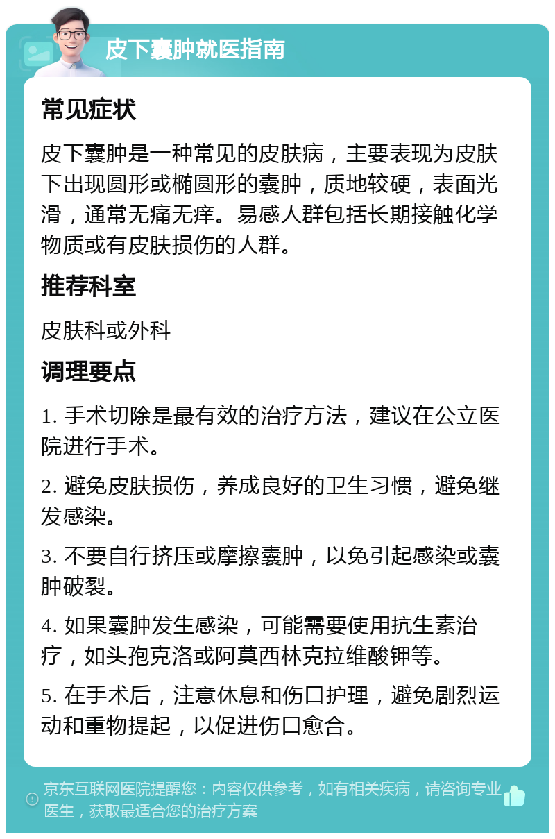 皮下囊肿就医指南 常见症状 皮下囊肿是一种常见的皮肤病，主要表现为皮肤下出现圆形或椭圆形的囊肿，质地较硬，表面光滑，通常无痛无痒。易感人群包括长期接触化学物质或有皮肤损伤的人群。 推荐科室 皮肤科或外科 调理要点 1. 手术切除是最有效的治疗方法，建议在公立医院进行手术。 2. 避免皮肤损伤，养成良好的卫生习惯，避免继发感染。 3. 不要自行挤压或摩擦囊肿，以免引起感染或囊肿破裂。 4. 如果囊肿发生感染，可能需要使用抗生素治疗，如头孢克洛或阿莫西林克拉维酸钾等。 5. 在手术后，注意休息和伤口护理，避免剧烈运动和重物提起，以促进伤口愈合。