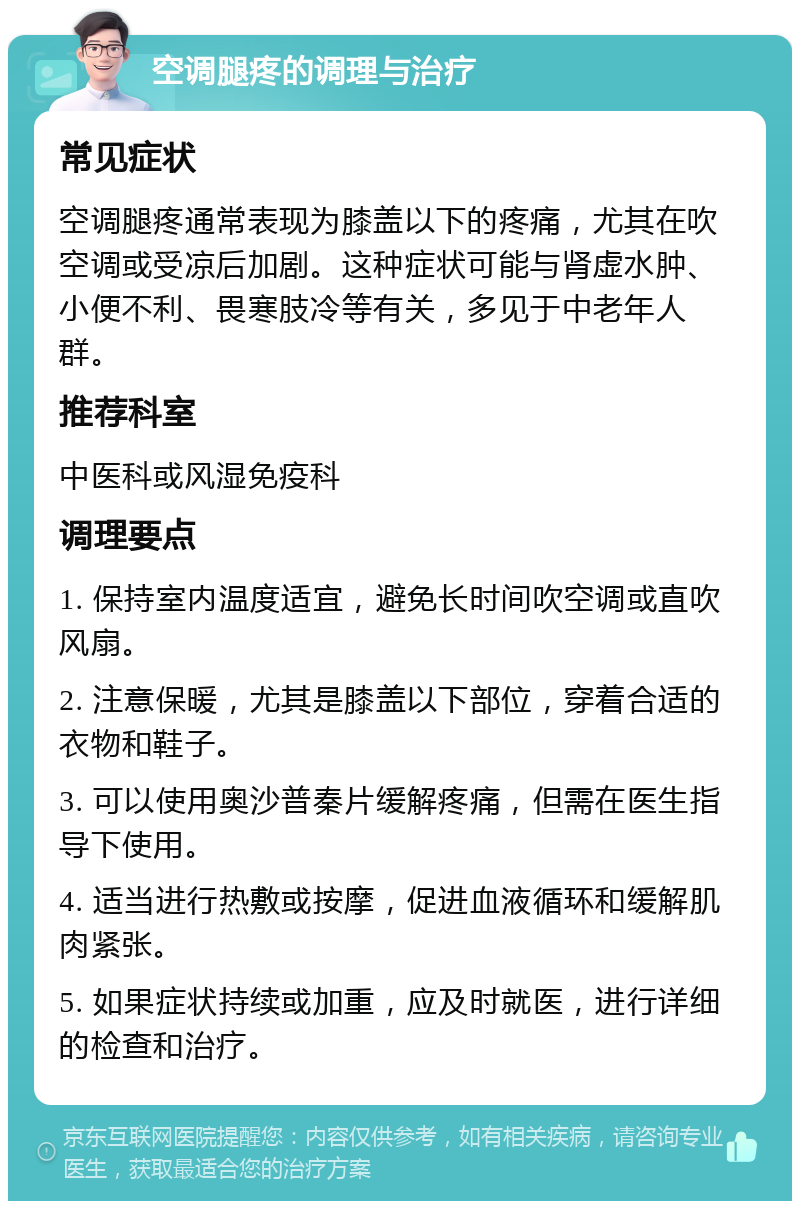 空调腿疼的调理与治疗 常见症状 空调腿疼通常表现为膝盖以下的疼痛，尤其在吹空调或受凉后加剧。这种症状可能与肾虚水肿、小便不利、畏寒肢冷等有关，多见于中老年人群。 推荐科室 中医科或风湿免疫科 调理要点 1. 保持室内温度适宜，避免长时间吹空调或直吹风扇。 2. 注意保暖，尤其是膝盖以下部位，穿着合适的衣物和鞋子。 3. 可以使用奥沙普秦片缓解疼痛，但需在医生指导下使用。 4. 适当进行热敷或按摩，促进血液循环和缓解肌肉紧张。 5. 如果症状持续或加重，应及时就医，进行详细的检查和治疗。