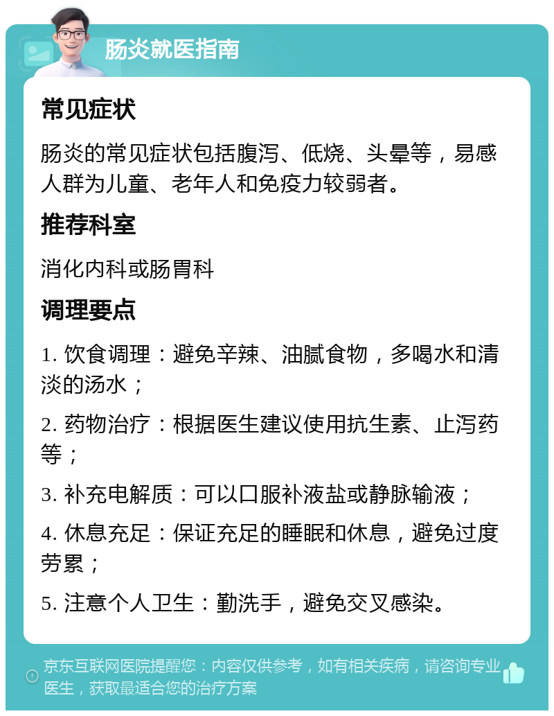 肠炎就医指南 常见症状 肠炎的常见症状包括腹泻、低烧、头晕等，易感人群为儿童、老年人和免疫力较弱者。 推荐科室 消化内科或肠胃科 调理要点 1. 饮食调理：避免辛辣、油腻食物，多喝水和清淡的汤水； 2. 药物治疗：根据医生建议使用抗生素、止泻药等； 3. 补充电解质：可以口服补液盐或静脉输液； 4. 休息充足：保证充足的睡眠和休息，避免过度劳累； 5. 注意个人卫生：勤洗手，避免交叉感染。