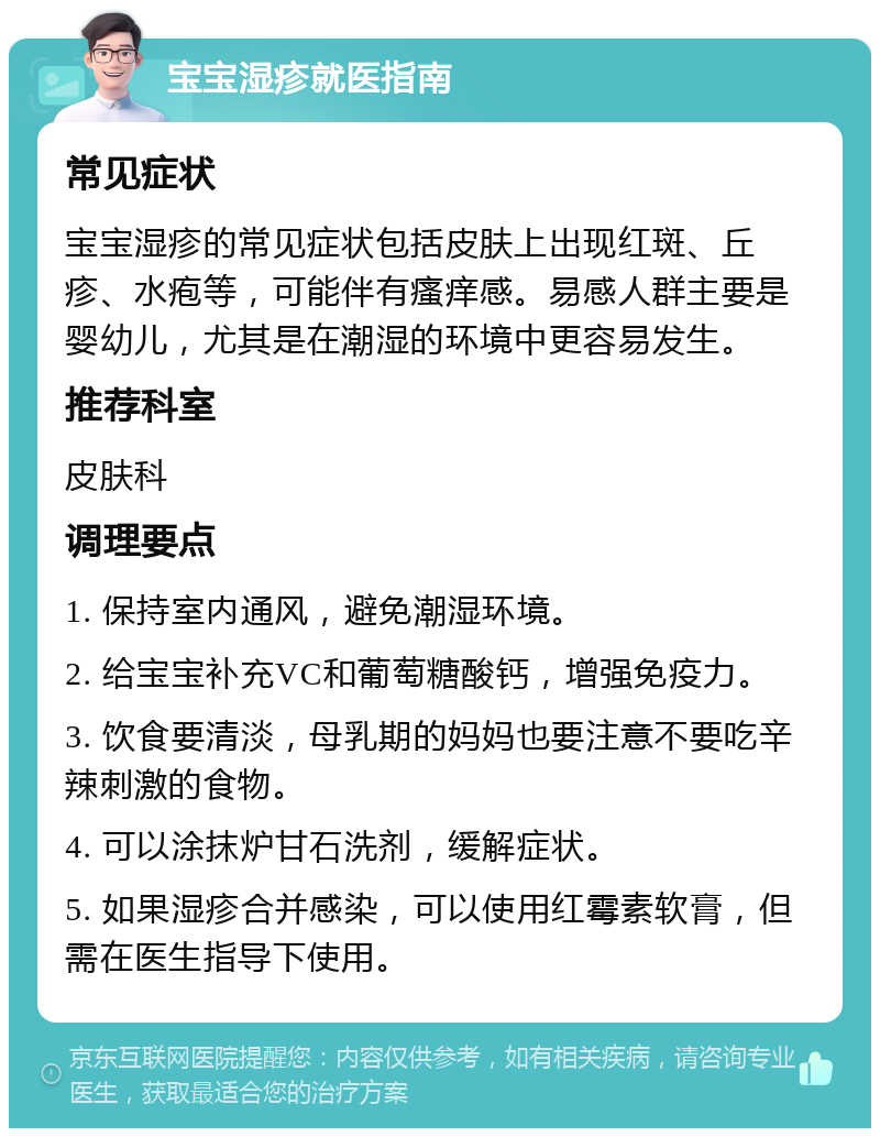 宝宝湿疹就医指南 常见症状 宝宝湿疹的常见症状包括皮肤上出现红斑、丘疹、水疱等，可能伴有瘙痒感。易感人群主要是婴幼儿，尤其是在潮湿的环境中更容易发生。 推荐科室 皮肤科 调理要点 1. 保持室内通风，避免潮湿环境。 2. 给宝宝补充VC和葡萄糖酸钙，增强免疫力。 3. 饮食要清淡，母乳期的妈妈也要注意不要吃辛辣刺激的食物。 4. 可以涂抹炉甘石洗剂，缓解症状。 5. 如果湿疹合并感染，可以使用红霉素软膏，但需在医生指导下使用。