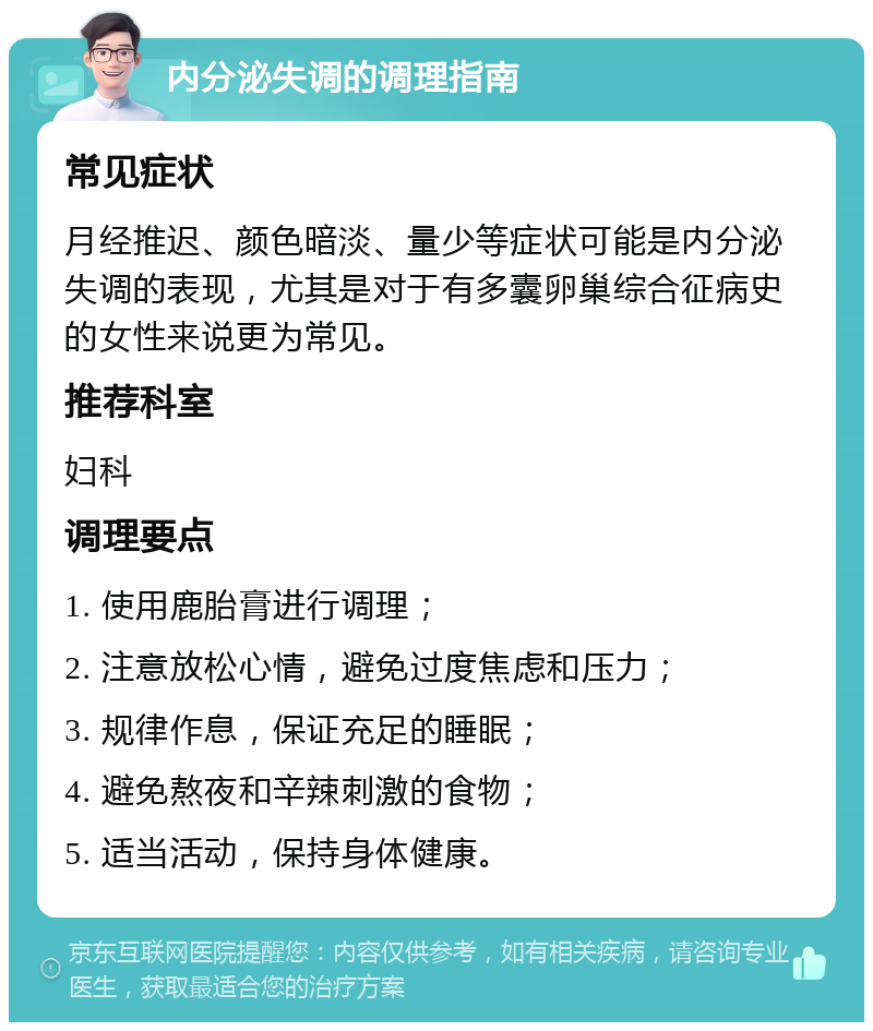 内分泌失调的调理指南 常见症状 月经推迟、颜色暗淡、量少等症状可能是内分泌失调的表现，尤其是对于有多囊卵巢综合征病史的女性来说更为常见。 推荐科室 妇科 调理要点 1. 使用鹿胎膏进行调理； 2. 注意放松心情，避免过度焦虑和压力； 3. 规律作息，保证充足的睡眠； 4. 避免熬夜和辛辣刺激的食物； 5. 适当活动，保持身体健康。