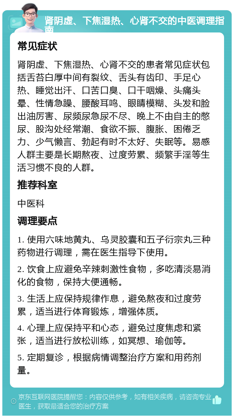 肾阴虚、下焦湿热、心肾不交的中医调理指南 常见症状 肾阴虚、下焦湿热、心肾不交的患者常见症状包括舌苔白厚中间有裂纹、舌头有齿印、手足心热、睡觉出汗、口苦口臭、口干咽燥、头痛头晕、性情急躁、腰酸耳鸣、眼睛模糊、头发和脸出油厉害、尿频尿急尿不尽、晚上不由自主的憋尿、股沟处经常潮、食欲不振、腹胀、困倦乏力、少气懒言、勃起有时不太好、失眠等。易感人群主要是长期熬夜、过度劳累、频繁手淫等生活习惯不良的人群。 推荐科室 中医科 调理要点 1. 使用六味地黄丸、乌灵胶囊和五子衍宗丸三种药物进行调理，需在医生指导下使用。 2. 饮食上应避免辛辣刺激性食物，多吃清淡易消化的食物，保持大便通畅。 3. 生活上应保持规律作息，避免熬夜和过度劳累，适当进行体育锻炼，增强体质。 4. 心理上应保持平和心态，避免过度焦虑和紧张，适当进行放松训练，如冥想、瑜伽等。 5. 定期复诊，根据病情调整治疗方案和用药剂量。