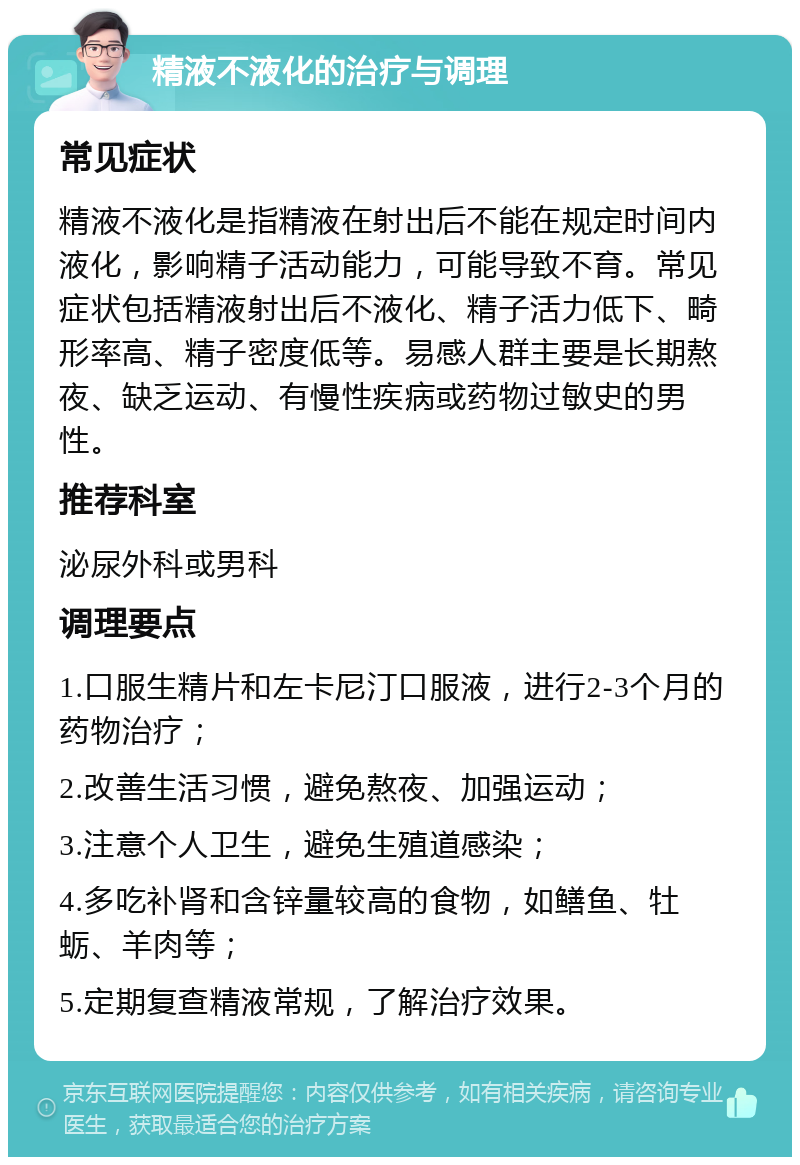 精液不液化的治疗与调理 常见症状 精液不液化是指精液在射出后不能在规定时间内液化，影响精子活动能力，可能导致不育。常见症状包括精液射出后不液化、精子活力低下、畸形率高、精子密度低等。易感人群主要是长期熬夜、缺乏运动、有慢性疾病或药物过敏史的男性。 推荐科室 泌尿外科或男科 调理要点 1.口服生精片和左卡尼汀口服液，进行2-3个月的药物治疗； 2.改善生活习惯，避免熬夜、加强运动； 3.注意个人卫生，避免生殖道感染； 4.多吃补肾和含锌量较高的食物，如鳝鱼、牡蛎、羊肉等； 5.定期复查精液常规，了解治疗效果。