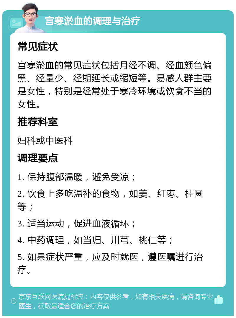 宫寒淤血的调理与治疗 常见症状 宫寒淤血的常见症状包括月经不调、经血颜色偏黑、经量少、经期延长或缩短等。易感人群主要是女性，特别是经常处于寒冷环境或饮食不当的女性。 推荐科室 妇科或中医科 调理要点 1. 保持腹部温暖，避免受凉； 2. 饮食上多吃温补的食物，如姜、红枣、桂圆等； 3. 适当运动，促进血液循环； 4. 中药调理，如当归、川芎、桃仁等； 5. 如果症状严重，应及时就医，遵医嘱进行治疗。