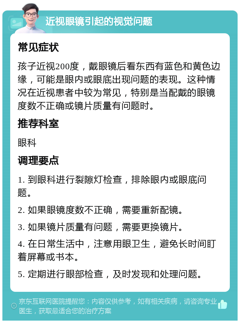 近视眼镜引起的视觉问题 常见症状 孩子近视200度，戴眼镜后看东西有蓝色和黄色边缘，可能是眼内或眼底出现问题的表现。这种情况在近视患者中较为常见，特别是当配戴的眼镜度数不正确或镜片质量有问题时。 推荐科室 眼科 调理要点 1. 到眼科进行裂隙灯检查，排除眼内或眼底问题。 2. 如果眼镜度数不正确，需要重新配镜。 3. 如果镜片质量有问题，需要更换镜片。 4. 在日常生活中，注意用眼卫生，避免长时间盯着屏幕或书本。 5. 定期进行眼部检查，及时发现和处理问题。