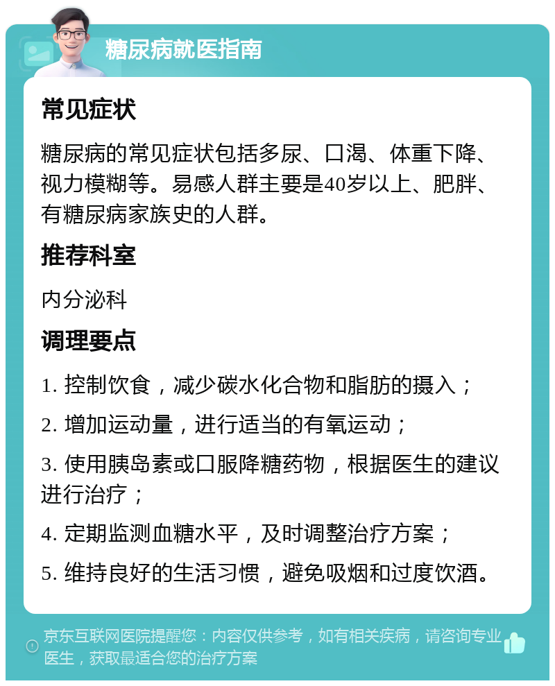 糖尿病就医指南 常见症状 糖尿病的常见症状包括多尿、口渴、体重下降、视力模糊等。易感人群主要是40岁以上、肥胖、有糖尿病家族史的人群。 推荐科室 内分泌科 调理要点 1. 控制饮食，减少碳水化合物和脂肪的摄入； 2. 增加运动量，进行适当的有氧运动； 3. 使用胰岛素或口服降糖药物，根据医生的建议进行治疗； 4. 定期监测血糖水平，及时调整治疗方案； 5. 维持良好的生活习惯，避免吸烟和过度饮酒。