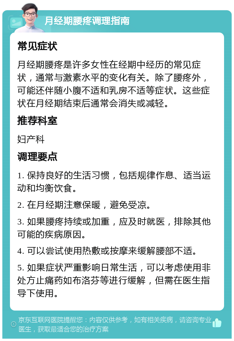 月经期腰疼调理指南 常见症状 月经期腰疼是许多女性在经期中经历的常见症状，通常与激素水平的变化有关。除了腰疼外，可能还伴随小腹不适和乳房不适等症状。这些症状在月经期结束后通常会消失或减轻。 推荐科室 妇产科 调理要点 1. 保持良好的生活习惯，包括规律作息、适当运动和均衡饮食。 2. 在月经期注意保暖，避免受凉。 3. 如果腰疼持续或加重，应及时就医，排除其他可能的疾病原因。 4. 可以尝试使用热敷或按摩来缓解腰部不适。 5. 如果症状严重影响日常生活，可以考虑使用非处方止痛药如布洛芬等进行缓解，但需在医生指导下使用。