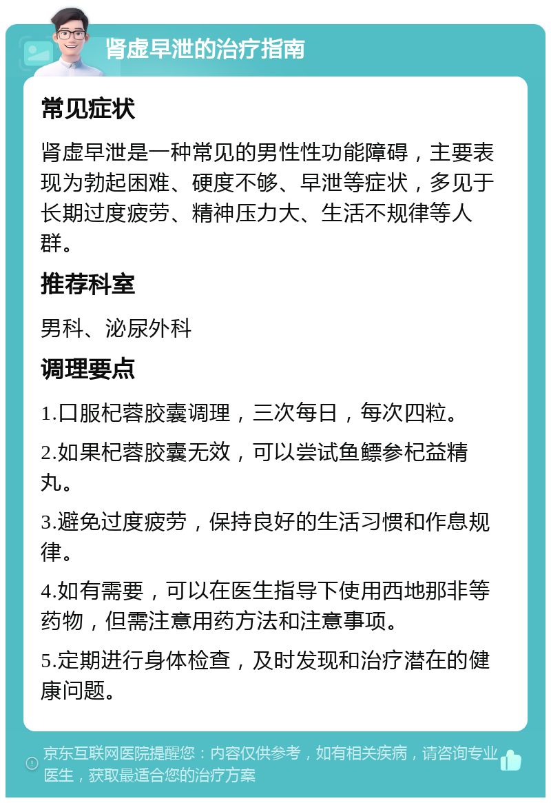 肾虚早泄的治疗指南 常见症状 肾虚早泄是一种常见的男性性功能障碍，主要表现为勃起困难、硬度不够、早泄等症状，多见于长期过度疲劳、精神压力大、生活不规律等人群。 推荐科室 男科、泌尿外科 调理要点 1.口服杞蓉胶囊调理，三次每日，每次四粒。 2.如果杞蓉胶囊无效，可以尝试鱼鳔参杞益精丸。 3.避免过度疲劳，保持良好的生活习惯和作息规律。 4.如有需要，可以在医生指导下使用西地那非等药物，但需注意用药方法和注意事项。 5.定期进行身体检查，及时发现和治疗潜在的健康问题。