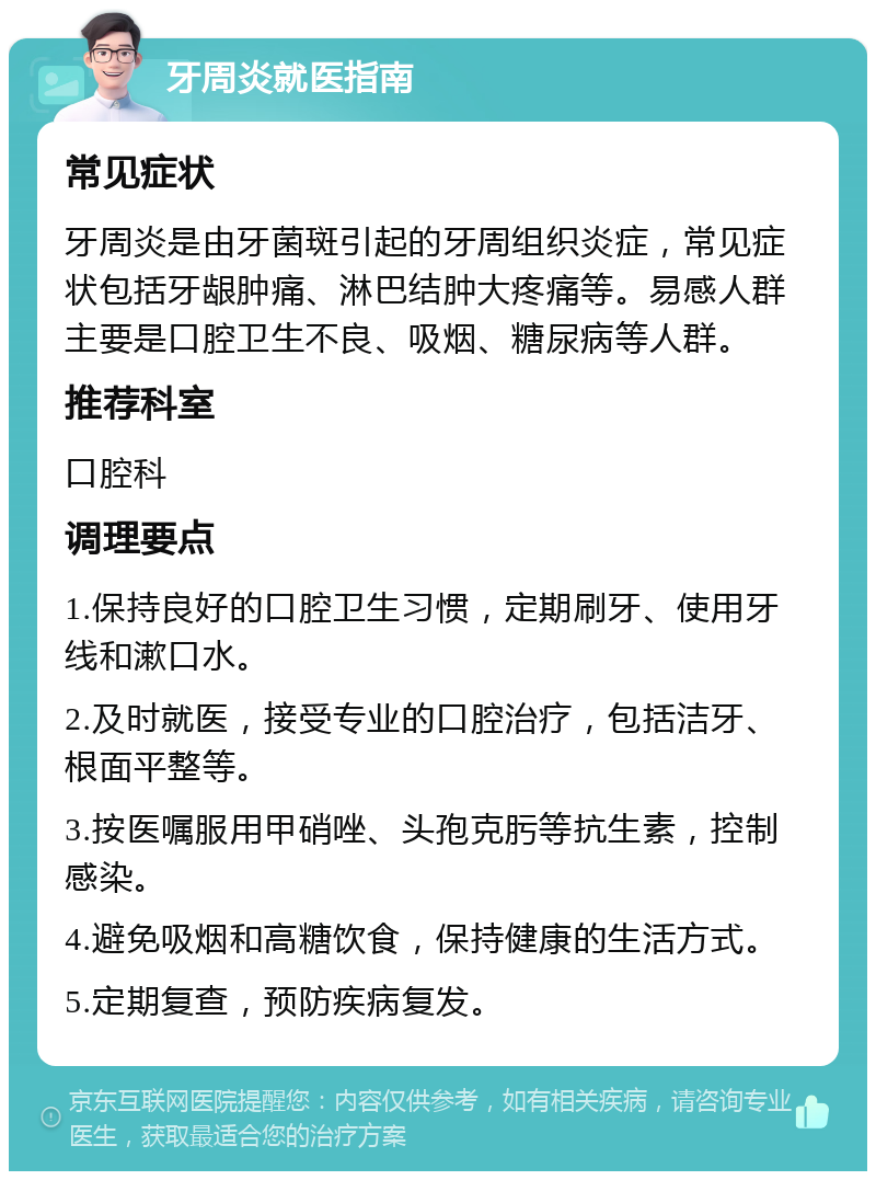 牙周炎就医指南 常见症状 牙周炎是由牙菌斑引起的牙周组织炎症，常见症状包括牙龈肿痛、淋巴结肿大疼痛等。易感人群主要是口腔卫生不良、吸烟、糖尿病等人群。 推荐科室 口腔科 调理要点 1.保持良好的口腔卫生习惯，定期刷牙、使用牙线和漱口水。 2.及时就医，接受专业的口腔治疗，包括洁牙、根面平整等。 3.按医嘱服用甲硝唑、头孢克肟等抗生素，控制感染。 4.避免吸烟和高糖饮食，保持健康的生活方式。 5.定期复查，预防疾病复发。