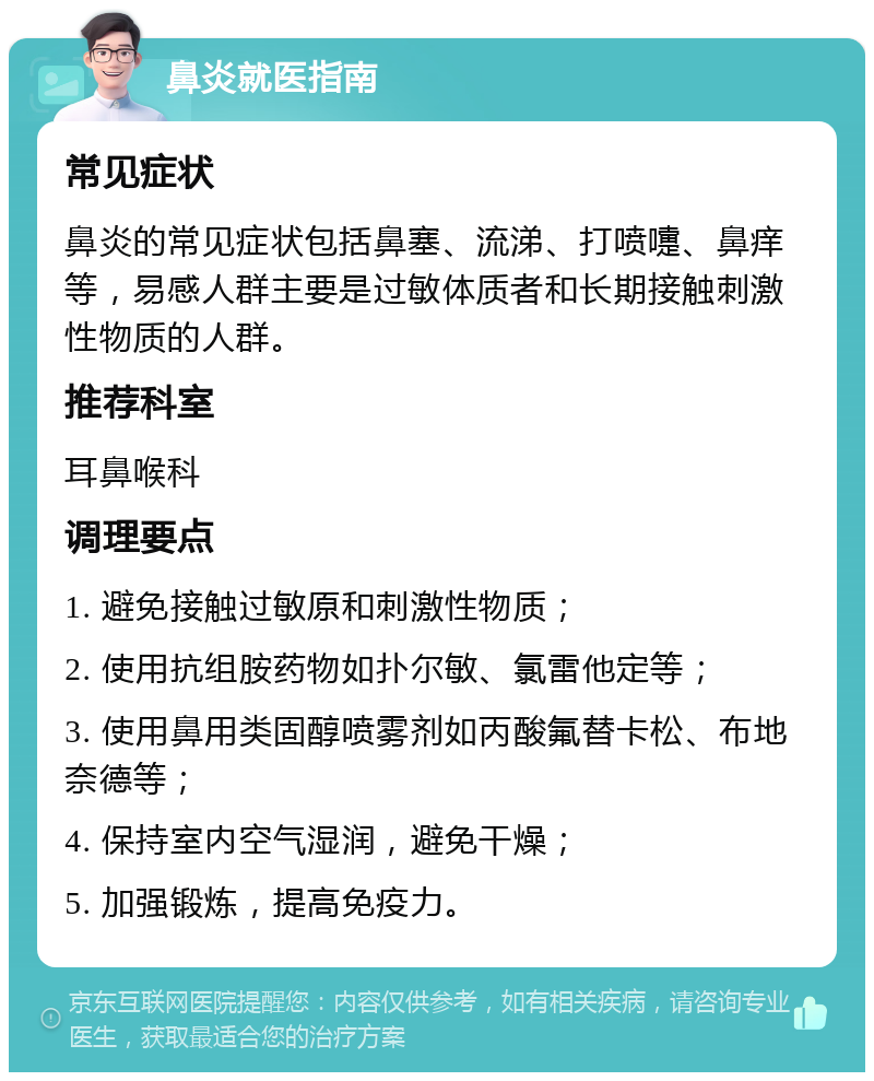 鼻炎就医指南 常见症状 鼻炎的常见症状包括鼻塞、流涕、打喷嚏、鼻痒等，易感人群主要是过敏体质者和长期接触刺激性物质的人群。 推荐科室 耳鼻喉科 调理要点 1. 避免接触过敏原和刺激性物质； 2. 使用抗组胺药物如扑尔敏、氯雷他定等； 3. 使用鼻用类固醇喷雾剂如丙酸氟替卡松、布地奈德等； 4. 保持室内空气湿润，避免干燥； 5. 加强锻炼，提高免疫力。