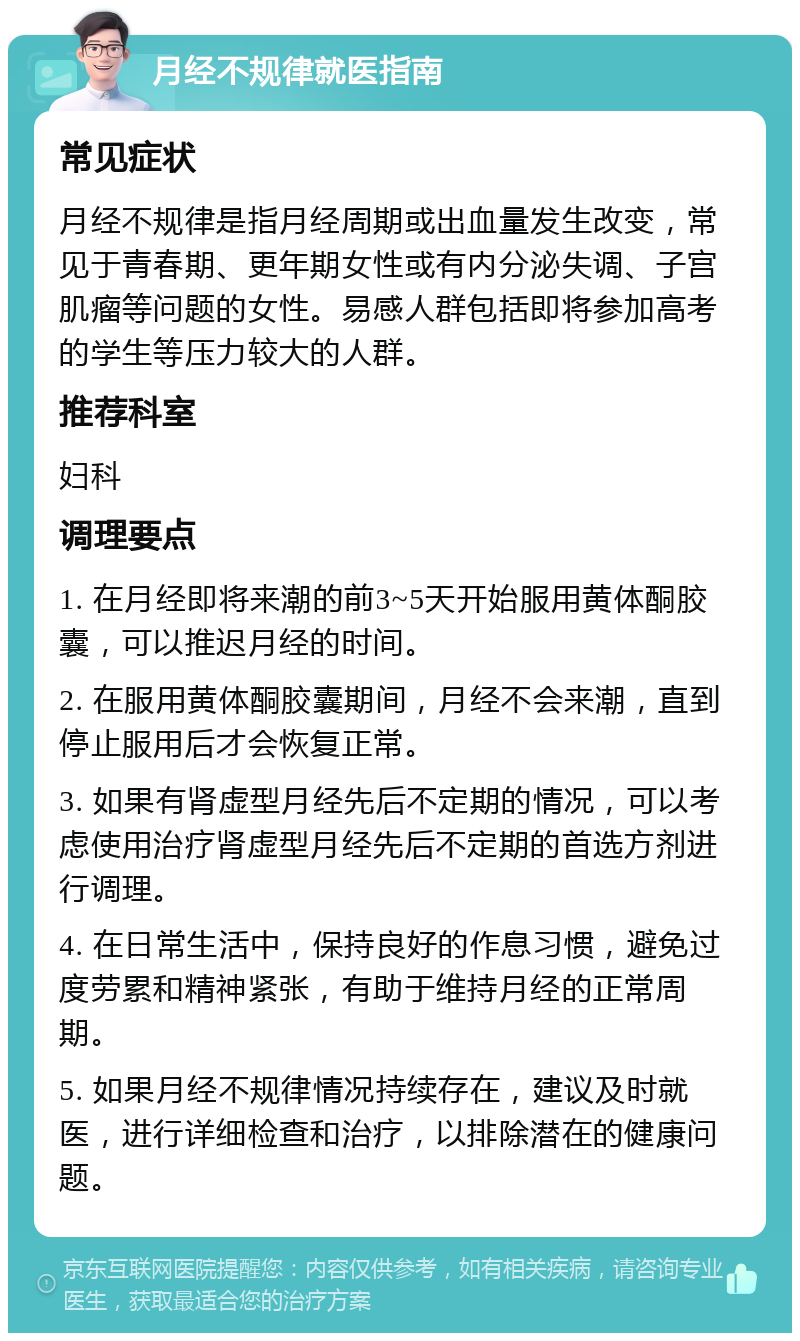 月经不规律就医指南 常见症状 月经不规律是指月经周期或出血量发生改变，常见于青春期、更年期女性或有内分泌失调、子宫肌瘤等问题的女性。易感人群包括即将参加高考的学生等压力较大的人群。 推荐科室 妇科 调理要点 1. 在月经即将来潮的前3~5天开始服用黄体酮胶囊，可以推迟月经的时间。 2. 在服用黄体酮胶囊期间，月经不会来潮，直到停止服用后才会恢复正常。 3. 如果有肾虚型月经先后不定期的情况，可以考虑使用治疗肾虚型月经先后不定期的首选方剂进行调理。 4. 在日常生活中，保持良好的作息习惯，避免过度劳累和精神紧张，有助于维持月经的正常周期。 5. 如果月经不规律情况持续存在，建议及时就医，进行详细检查和治疗，以排除潜在的健康问题。