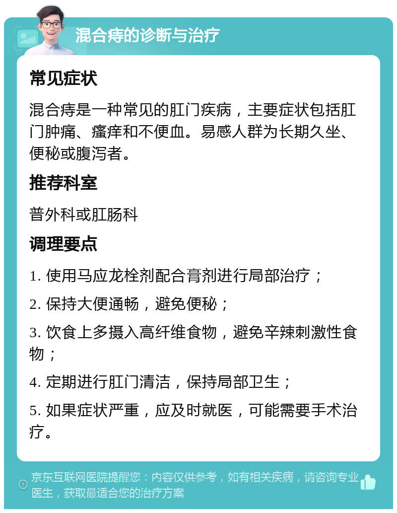 混合痔的诊断与治疗 常见症状 混合痔是一种常见的肛门疾病，主要症状包括肛门肿痛、瘙痒和不便血。易感人群为长期久坐、便秘或腹泻者。 推荐科室 普外科或肛肠科 调理要点 1. 使用马应龙栓剂配合膏剂进行局部治疗； 2. 保持大便通畅，避免便秘； 3. 饮食上多摄入高纤维食物，避免辛辣刺激性食物； 4. 定期进行肛门清洁，保持局部卫生； 5. 如果症状严重，应及时就医，可能需要手术治疗。