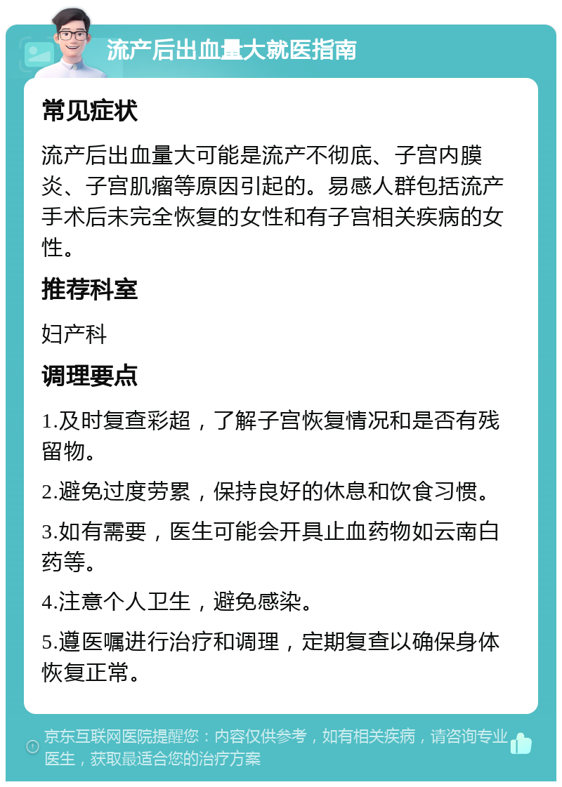 流产后出血量大就医指南 常见症状 流产后出血量大可能是流产不彻底、子宫内膜炎、子宫肌瘤等原因引起的。易感人群包括流产手术后未完全恢复的女性和有子宫相关疾病的女性。 推荐科室 妇产科 调理要点 1.及时复查彩超，了解子宫恢复情况和是否有残留物。 2.避免过度劳累，保持良好的休息和饮食习惯。 3.如有需要，医生可能会开具止血药物如云南白药等。 4.注意个人卫生，避免感染。 5.遵医嘱进行治疗和调理，定期复查以确保身体恢复正常。