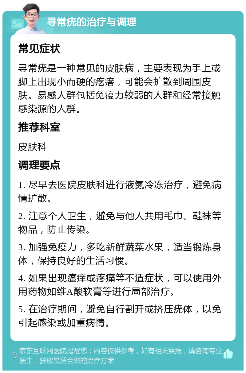 寻常疣的治疗与调理 常见症状 寻常疣是一种常见的皮肤病，主要表现为手上或脚上出现小而硬的疙瘩，可能会扩散到周围皮肤。易感人群包括免疫力较弱的人群和经常接触感染源的人群。 推荐科室 皮肤科 调理要点 1. 尽早去医院皮肤科进行液氮冷冻治疗，避免病情扩散。 2. 注意个人卫生，避免与他人共用毛巾、鞋袜等物品，防止传染。 3. 加强免疫力，多吃新鲜蔬菜水果，适当锻炼身体，保持良好的生活习惯。 4. 如果出现瘙痒或疼痛等不适症状，可以使用外用药物如维A酸软膏等进行局部治疗。 5. 在治疗期间，避免自行割开或挤压疣体，以免引起感染或加重病情。