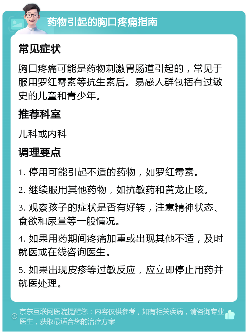 药物引起的胸口疼痛指南 常见症状 胸口疼痛可能是药物刺激胃肠道引起的，常见于服用罗红霉素等抗生素后。易感人群包括有过敏史的儿童和青少年。 推荐科室 儿科或内科 调理要点 1. 停用可能引起不适的药物，如罗红霉素。 2. 继续服用其他药物，如抗敏药和黄龙止咳。 3. 观察孩子的症状是否有好转，注意精神状态、食欲和尿量等一般情况。 4. 如果用药期间疼痛加重或出现其他不适，及时就医或在线咨询医生。 5. 如果出现皮疹等过敏反应，应立即停止用药并就医处理。