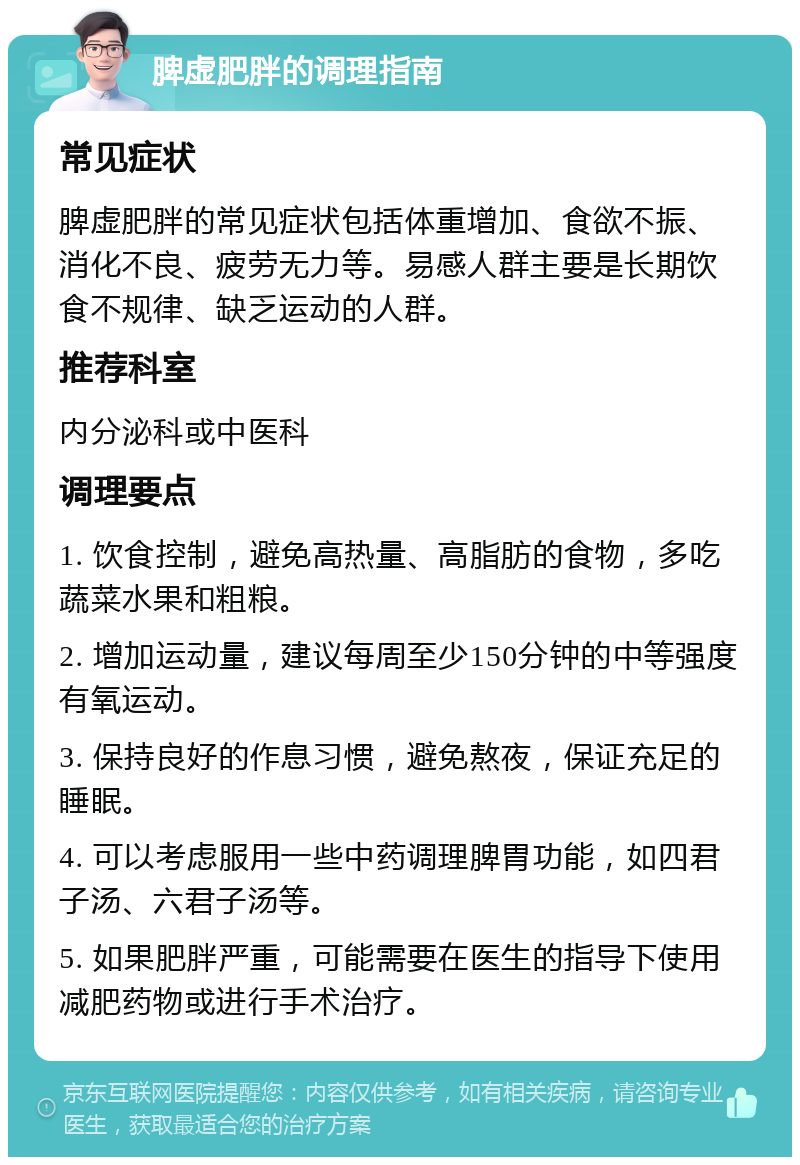 脾虚肥胖的调理指南 常见症状 脾虚肥胖的常见症状包括体重增加、食欲不振、消化不良、疲劳无力等。易感人群主要是长期饮食不规律、缺乏运动的人群。 推荐科室 内分泌科或中医科 调理要点 1. 饮食控制，避免高热量、高脂肪的食物，多吃蔬菜水果和粗粮。 2. 增加运动量，建议每周至少150分钟的中等强度有氧运动。 3. 保持良好的作息习惯，避免熬夜，保证充足的睡眠。 4. 可以考虑服用一些中药调理脾胃功能，如四君子汤、六君子汤等。 5. 如果肥胖严重，可能需要在医生的指导下使用减肥药物或进行手术治疗。