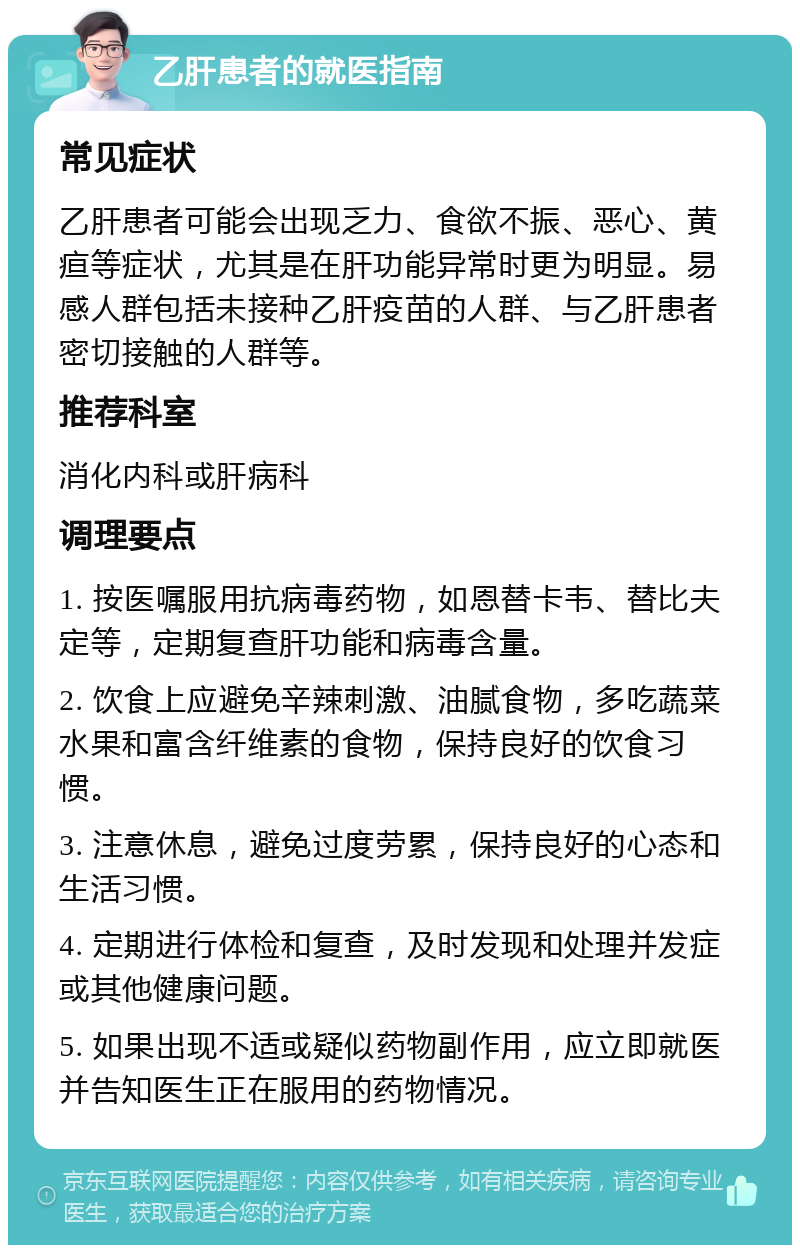 乙肝患者的就医指南 常见症状 乙肝患者可能会出现乏力、食欲不振、恶心、黄疸等症状，尤其是在肝功能异常时更为明显。易感人群包括未接种乙肝疫苗的人群、与乙肝患者密切接触的人群等。 推荐科室 消化内科或肝病科 调理要点 1. 按医嘱服用抗病毒药物，如恩替卡韦、替比夫定等，定期复查肝功能和病毒含量。 2. 饮食上应避免辛辣刺激、油腻食物，多吃蔬菜水果和富含纤维素的食物，保持良好的饮食习惯。 3. 注意休息，避免过度劳累，保持良好的心态和生活习惯。 4. 定期进行体检和复查，及时发现和处理并发症或其他健康问题。 5. 如果出现不适或疑似药物副作用，应立即就医并告知医生正在服用的药物情况。