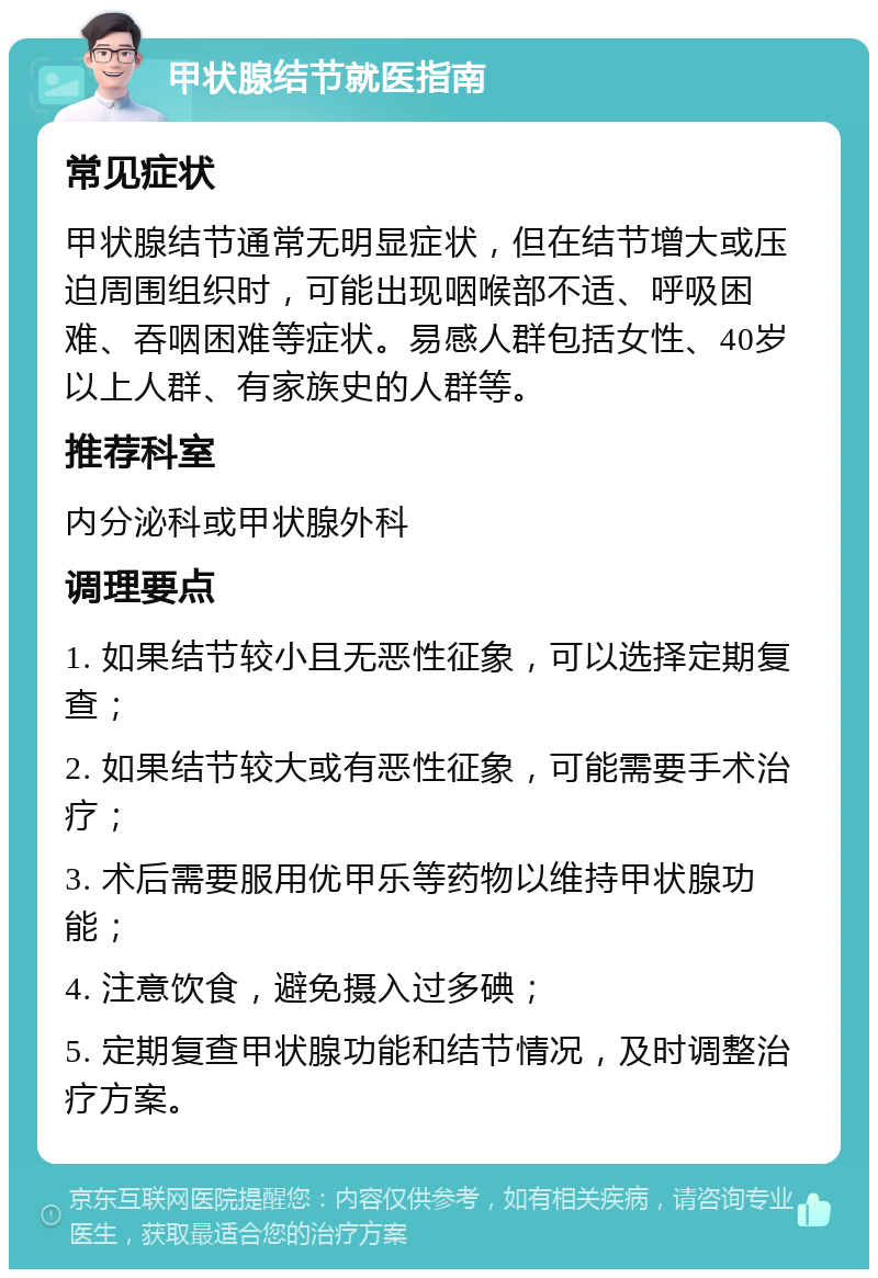 甲状腺结节就医指南 常见症状 甲状腺结节通常无明显症状，但在结节增大或压迫周围组织时，可能出现咽喉部不适、呼吸困难、吞咽困难等症状。易感人群包括女性、40岁以上人群、有家族史的人群等。 推荐科室 内分泌科或甲状腺外科 调理要点 1. 如果结节较小且无恶性征象，可以选择定期复查； 2. 如果结节较大或有恶性征象，可能需要手术治疗； 3. 术后需要服用优甲乐等药物以维持甲状腺功能； 4. 注意饮食，避免摄入过多碘； 5. 定期复查甲状腺功能和结节情况，及时调整治疗方案。