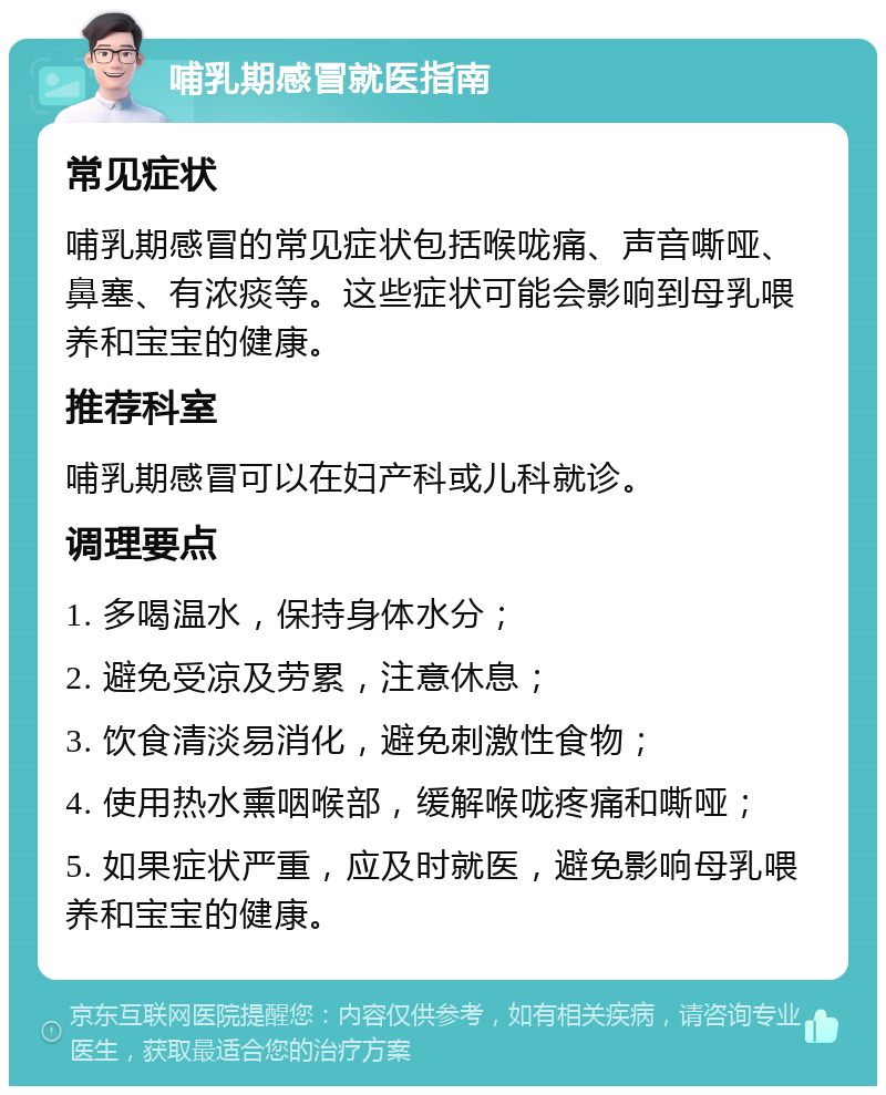 哺乳期感冒就医指南 常见症状 哺乳期感冒的常见症状包括喉咙痛、声音嘶哑、鼻塞、有浓痰等。这些症状可能会影响到母乳喂养和宝宝的健康。 推荐科室 哺乳期感冒可以在妇产科或儿科就诊。 调理要点 1. 多喝温水，保持身体水分； 2. 避免受凉及劳累，注意休息； 3. 饮食清淡易消化，避免刺激性食物； 4. 使用热水熏咽喉部，缓解喉咙疼痛和嘶哑； 5. 如果症状严重，应及时就医，避免影响母乳喂养和宝宝的健康。