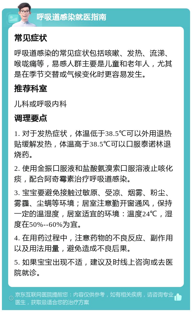 呼吸道感染就医指南 常见症状 呼吸道感染的常见症状包括咳嗽、发热、流涕、喉咙痛等，易感人群主要是儿童和老年人，尤其是在季节交替或气候变化时更容易发生。 推荐科室 儿科或呼吸内科 调理要点 1. 对于发热症状，体温低于38.5℃可以外用退热贴缓解发热，体温高于38.5℃可以口服泰诺林退烧药。 2. 使用金振口服液和盐酸氨溴索口服溶液止咳化痰，配合阿奇霉素治疗呼吸道感染。 3. 宝宝要避免接触过敏原、受凉、烟雾、粉尘、雾霾、尘螨等环境；居室注意勤开窗通风，保持一定的温湿度，居室适宜的环境：温度24℃，湿度在50%--60%为宜。 4. 在用药过程中，注意药物的不良反应、副作用以及用法用量，避免造成不良后果。 5. 如果宝宝出现不适，建议及时线上咨询或去医院就诊。