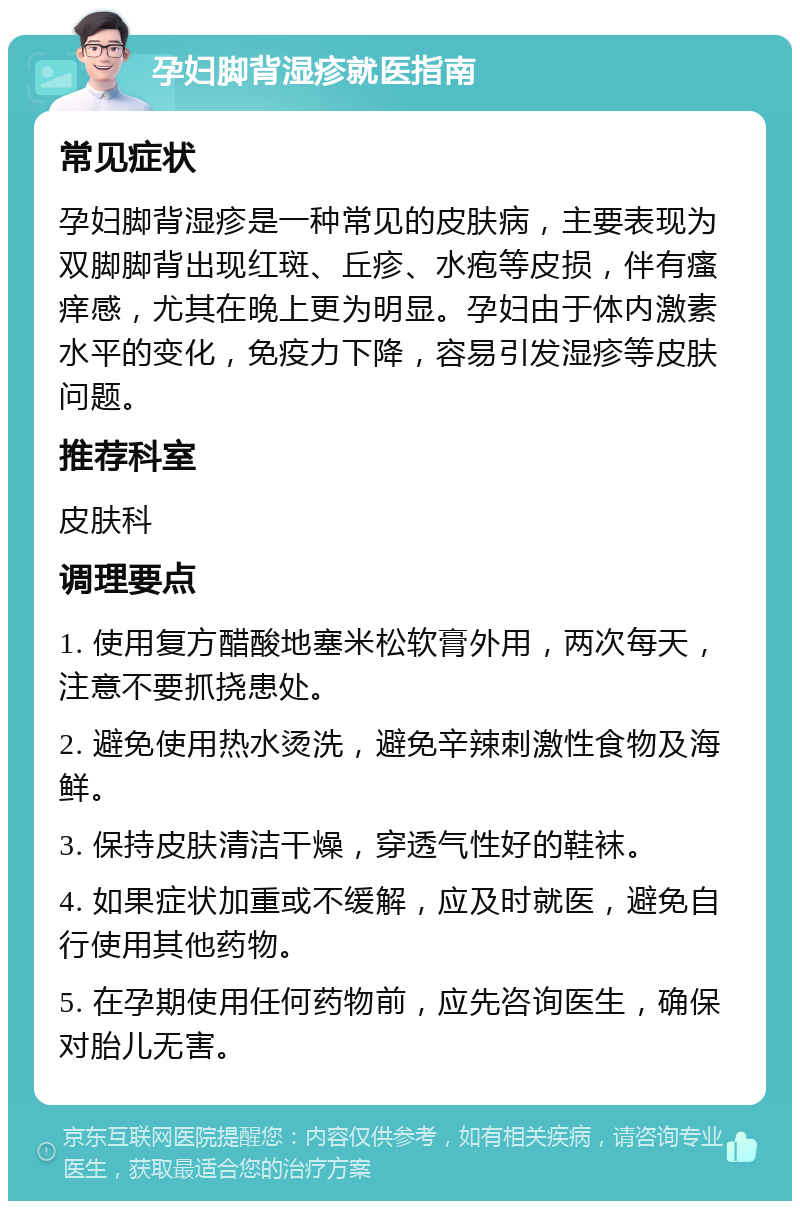 孕妇脚背湿疹就医指南 常见症状 孕妇脚背湿疹是一种常见的皮肤病，主要表现为双脚脚背出现红斑、丘疹、水疱等皮损，伴有瘙痒感，尤其在晚上更为明显。孕妇由于体内激素水平的变化，免疫力下降，容易引发湿疹等皮肤问题。 推荐科室 皮肤科 调理要点 1. 使用复方醋酸地塞米松软膏外用，两次每天，注意不要抓挠患处。 2. 避免使用热水烫洗，避免辛辣刺激性食物及海鲜。 3. 保持皮肤清洁干燥，穿透气性好的鞋袜。 4. 如果症状加重或不缓解，应及时就医，避免自行使用其他药物。 5. 在孕期使用任何药物前，应先咨询医生，确保对胎儿无害。