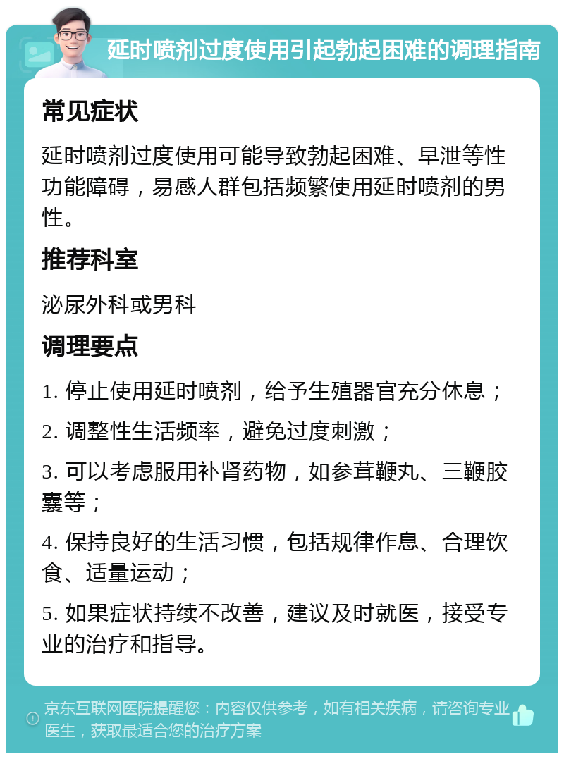 延时喷剂过度使用引起勃起困难的调理指南 常见症状 延时喷剂过度使用可能导致勃起困难、早泄等性功能障碍，易感人群包括频繁使用延时喷剂的男性。 推荐科室 泌尿外科或男科 调理要点 1. 停止使用延时喷剂，给予生殖器官充分休息； 2. 调整性生活频率，避免过度刺激； 3. 可以考虑服用补肾药物，如参茸鞭丸、三鞭胶囊等； 4. 保持良好的生活习惯，包括规律作息、合理饮食、适量运动； 5. 如果症状持续不改善，建议及时就医，接受专业的治疗和指导。