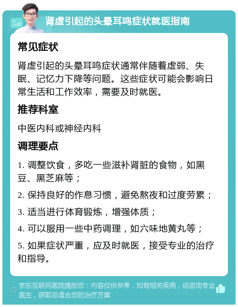 肾虚引起的头晕耳鸣症状就医指南 常见症状 肾虚引起的头晕耳鸣症状通常伴随着虚弱、失眠、记忆力下降等问题。这些症状可能会影响日常生活和工作效率，需要及时就医。 推荐科室 中医内科或神经内科 调理要点 1. 调整饮食，多吃一些滋补肾脏的食物，如黑豆、黑芝麻等； 2. 保持良好的作息习惯，避免熬夜和过度劳累； 3. 适当进行体育锻炼，增强体质； 4. 可以服用一些中药调理，如六味地黄丸等； 5. 如果症状严重，应及时就医，接受专业的治疗和指导。