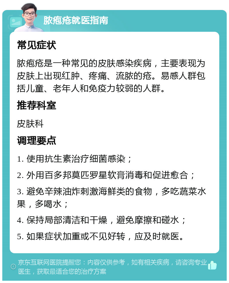 脓疱疮就医指南 常见症状 脓疱疮是一种常见的皮肤感染疾病，主要表现为皮肤上出现红肿、疼痛、流脓的疮。易感人群包括儿童、老年人和免疫力较弱的人群。 推荐科室 皮肤科 调理要点 1. 使用抗生素治疗细菌感染； 2. 外用百多邦莫匹罗星软膏消毒和促进愈合； 3. 避免辛辣油炸刺激海鲜类的食物，多吃蔬菜水果，多喝水； 4. 保持局部清洁和干燥，避免摩擦和碰水； 5. 如果症状加重或不见好转，应及时就医。