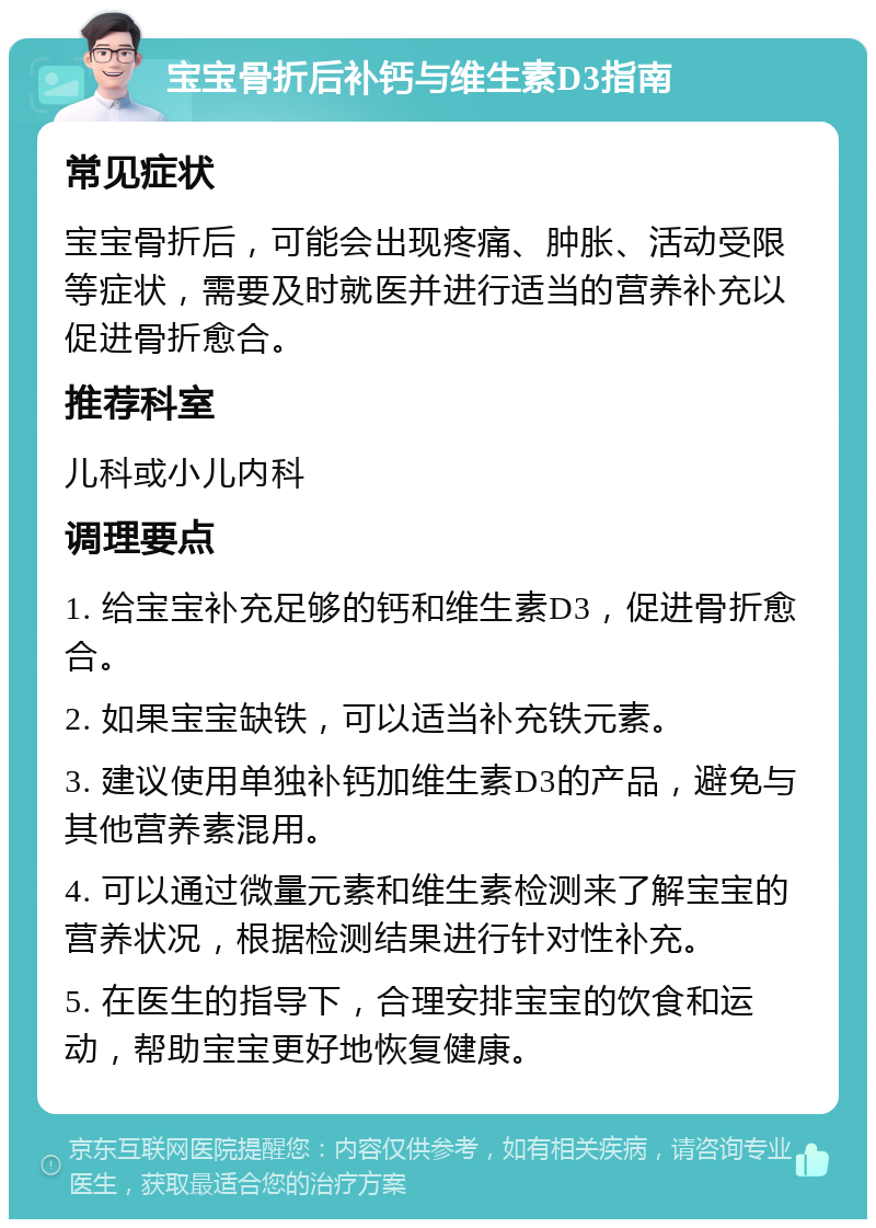 宝宝骨折后补钙与维生素D3指南 常见症状 宝宝骨折后，可能会出现疼痛、肿胀、活动受限等症状，需要及时就医并进行适当的营养补充以促进骨折愈合。 推荐科室 儿科或小儿内科 调理要点 1. 给宝宝补充足够的钙和维生素D3，促进骨折愈合。 2. 如果宝宝缺铁，可以适当补充铁元素。 3. 建议使用单独补钙加维生素D3的产品，避免与其他营养素混用。 4. 可以通过微量元素和维生素检测来了解宝宝的营养状况，根据检测结果进行针对性补充。 5. 在医生的指导下，合理安排宝宝的饮食和运动，帮助宝宝更好地恢复健康。