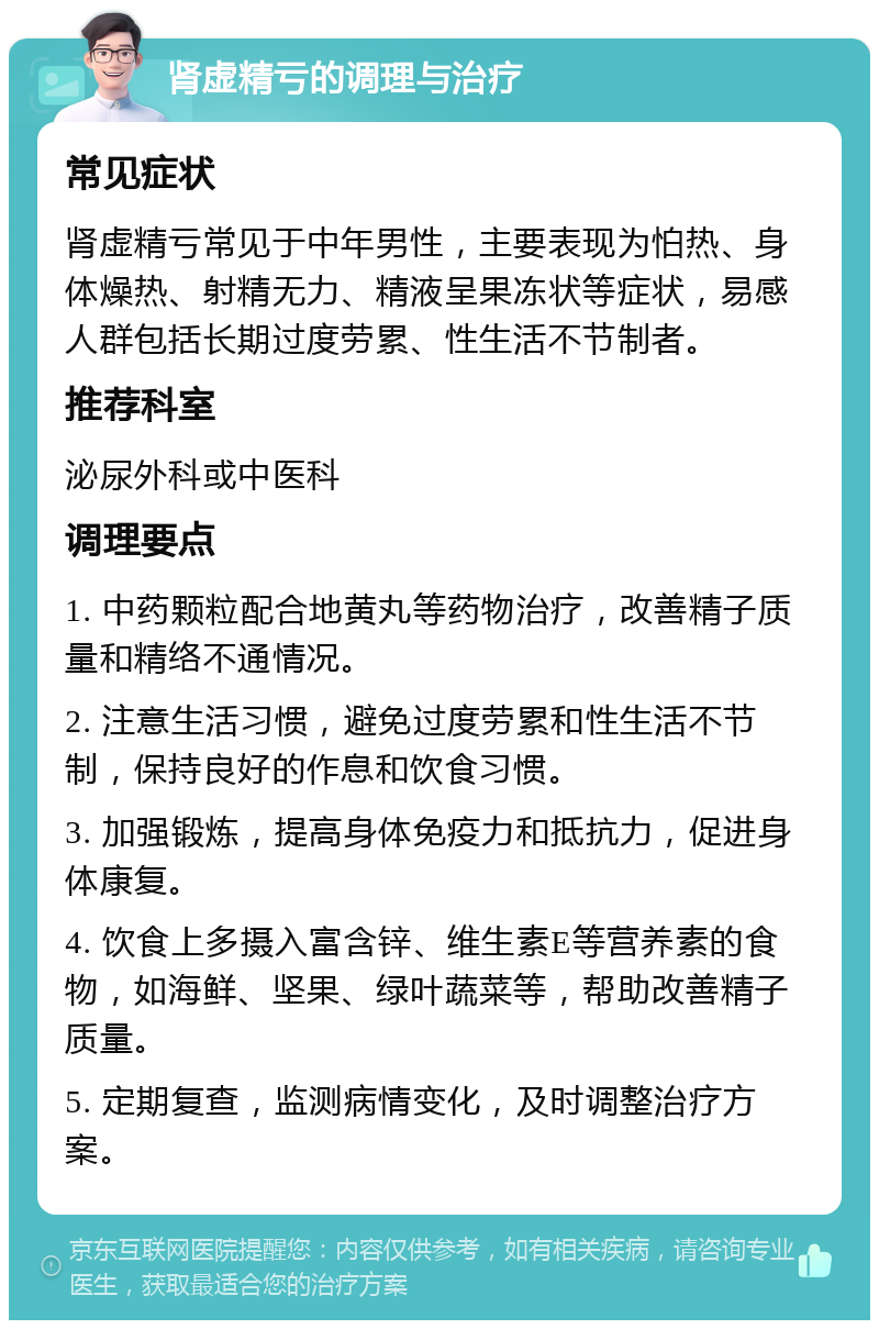 肾虚精亏的调理与治疗 常见症状 肾虚精亏常见于中年男性，主要表现为怕热、身体燥热、射精无力、精液呈果冻状等症状，易感人群包括长期过度劳累、性生活不节制者。 推荐科室 泌尿外科或中医科 调理要点 1. 中药颗粒配合地黄丸等药物治疗，改善精子质量和精络不通情况。 2. 注意生活习惯，避免过度劳累和性生活不节制，保持良好的作息和饮食习惯。 3. 加强锻炼，提高身体免疫力和抵抗力，促进身体康复。 4. 饮食上多摄入富含锌、维生素E等营养素的食物，如海鲜、坚果、绿叶蔬菜等，帮助改善精子质量。 5. 定期复查，监测病情变化，及时调整治疗方案。