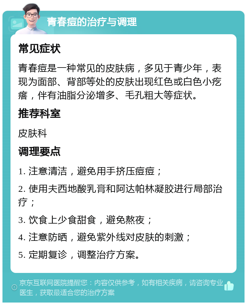 青春痘的治疗与调理 常见症状 青春痘是一种常见的皮肤病，多见于青少年，表现为面部、背部等处的皮肤出现红色或白色小疙瘩，伴有油脂分泌增多、毛孔粗大等症状。 推荐科室 皮肤科 调理要点 1. 注意清洁，避免用手挤压痘痘； 2. 使用夫西地酸乳膏和阿达帕林凝胶进行局部治疗； 3. 饮食上少食甜食，避免熬夜； 4. 注意防晒，避免紫外线对皮肤的刺激； 5. 定期复诊，调整治疗方案。