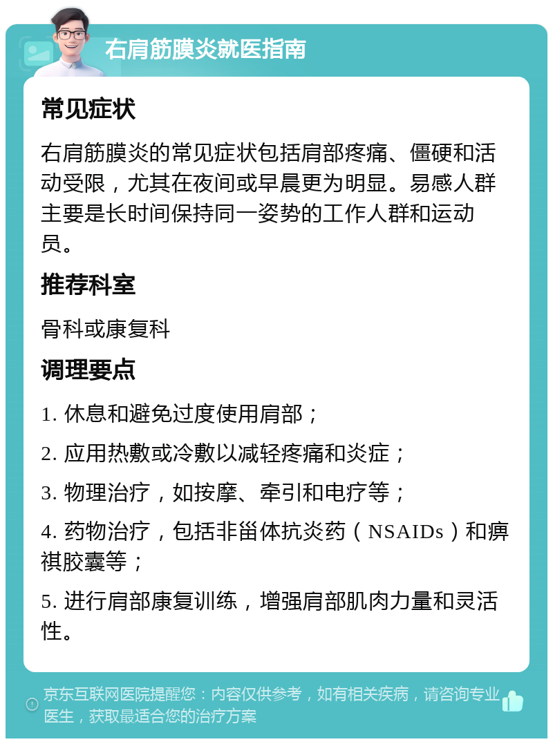 右肩筋膜炎就医指南 常见症状 右肩筋膜炎的常见症状包括肩部疼痛、僵硬和活动受限，尤其在夜间或早晨更为明显。易感人群主要是长时间保持同一姿势的工作人群和运动员。 推荐科室 骨科或康复科 调理要点 1. 休息和避免过度使用肩部； 2. 应用热敷或冷敷以减轻疼痛和炎症； 3. 物理治疗，如按摩、牵引和电疗等； 4. 药物治疗，包括非甾体抗炎药（NSAIDs）和痹祺胶囊等； 5. 进行肩部康复训练，增强肩部肌肉力量和灵活性。