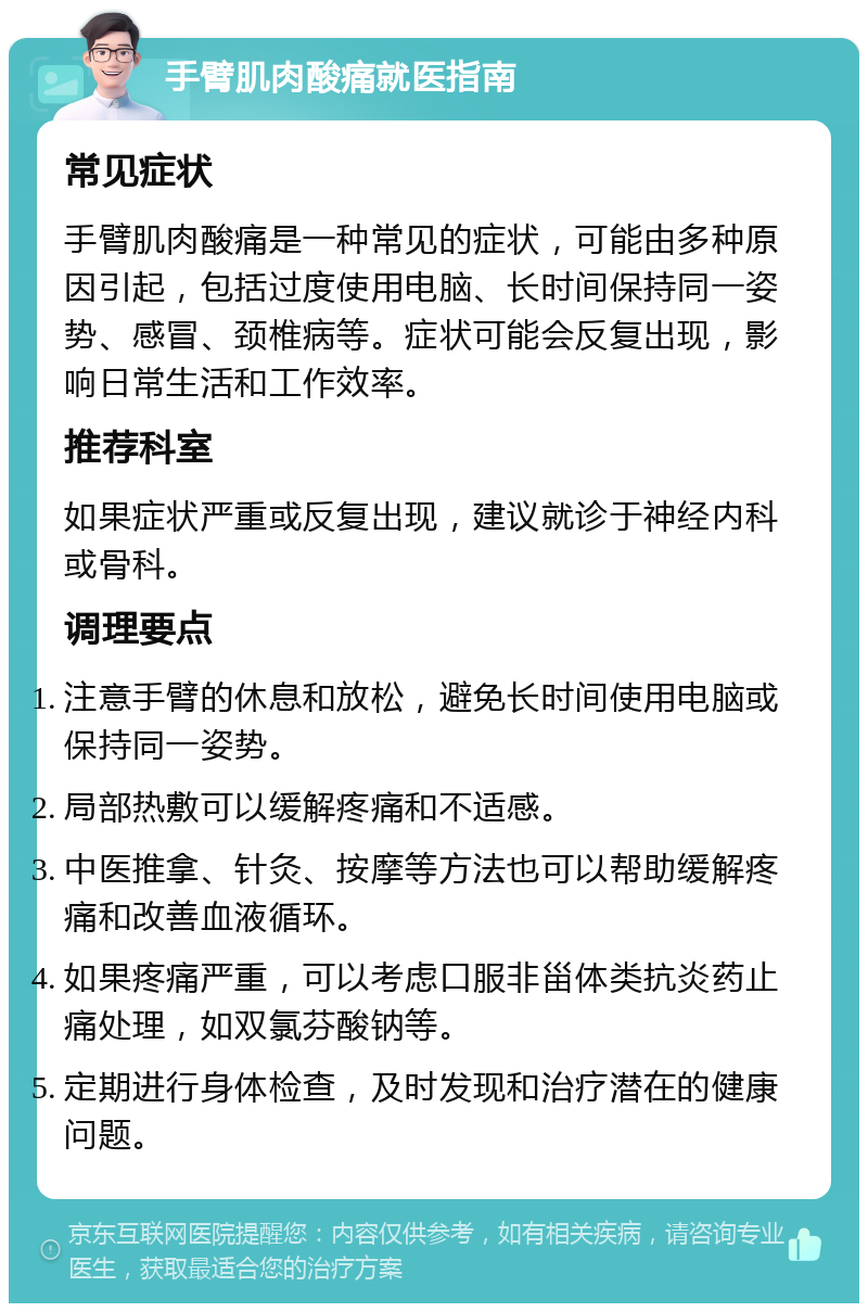 手臂肌肉酸痛就医指南 常见症状 手臂肌肉酸痛是一种常见的症状，可能由多种原因引起，包括过度使用电脑、长时间保持同一姿势、感冒、颈椎病等。症状可能会反复出现，影响日常生活和工作效率。 推荐科室 如果症状严重或反复出现，建议就诊于神经内科或骨科。 调理要点 注意手臂的休息和放松，避免长时间使用电脑或保持同一姿势。 局部热敷可以缓解疼痛和不适感。 中医推拿、针灸、按摩等方法也可以帮助缓解疼痛和改善血液循环。 如果疼痛严重，可以考虑口服非甾体类抗炎药止痛处理，如双氯芬酸钠等。 定期进行身体检查，及时发现和治疗潜在的健康问题。