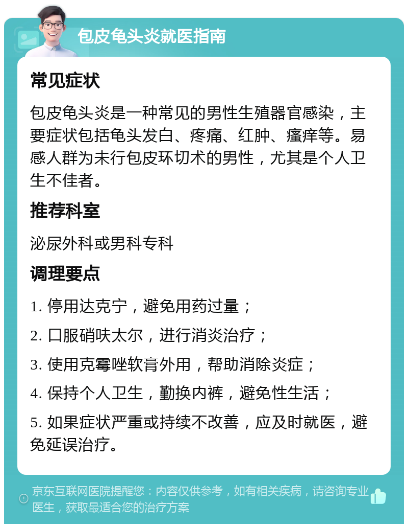 包皮龟头炎就医指南 常见症状 包皮龟头炎是一种常见的男性生殖器官感染，主要症状包括龟头发白、疼痛、红肿、瘙痒等。易感人群为未行包皮环切术的男性，尤其是个人卫生不佳者。 推荐科室 泌尿外科或男科专科 调理要点 1. 停用达克宁，避免用药过量； 2. 口服硝呋太尔，进行消炎治疗； 3. 使用克霉唑软膏外用，帮助消除炎症； 4. 保持个人卫生，勤换内裤，避免性生活； 5. 如果症状严重或持续不改善，应及时就医，避免延误治疗。