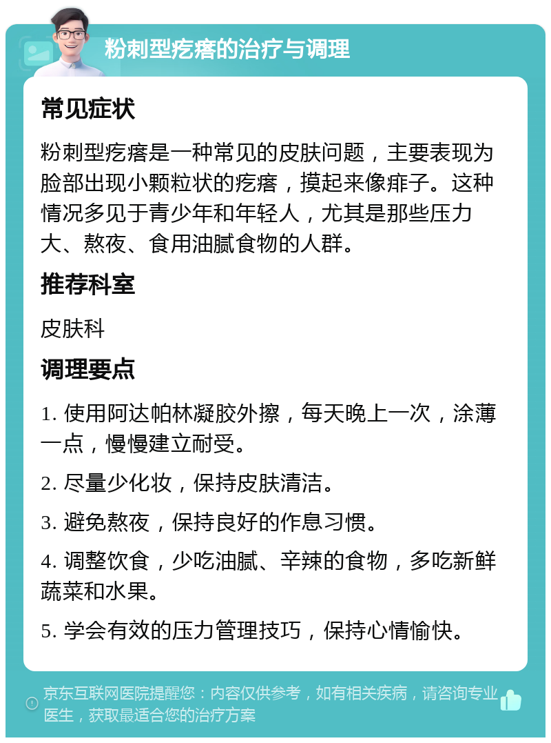 粉刺型疙瘩的治疗与调理 常见症状 粉刺型疙瘩是一种常见的皮肤问题，主要表现为脸部出现小颗粒状的疙瘩，摸起来像痱子。这种情况多见于青少年和年轻人，尤其是那些压力大、熬夜、食用油腻食物的人群。 推荐科室 皮肤科 调理要点 1. 使用阿达帕林凝胶外擦，每天晚上一次，涂薄一点，慢慢建立耐受。 2. 尽量少化妆，保持皮肤清洁。 3. 避免熬夜，保持良好的作息习惯。 4. 调整饮食，少吃油腻、辛辣的食物，多吃新鲜蔬菜和水果。 5. 学会有效的压力管理技巧，保持心情愉快。