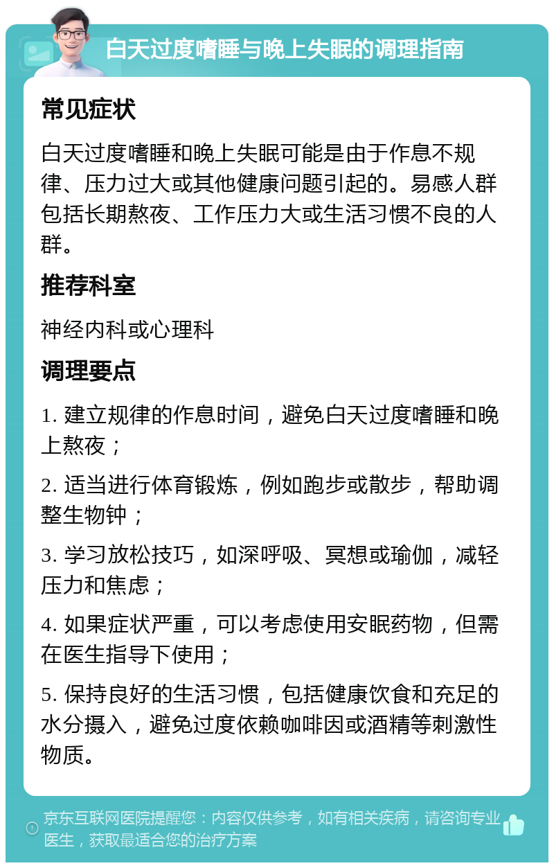 白天过度嗜睡与晚上失眠的调理指南 常见症状 白天过度嗜睡和晚上失眠可能是由于作息不规律、压力过大或其他健康问题引起的。易感人群包括长期熬夜、工作压力大或生活习惯不良的人群。 推荐科室 神经内科或心理科 调理要点 1. 建立规律的作息时间，避免白天过度嗜睡和晚上熬夜； 2. 适当进行体育锻炼，例如跑步或散步，帮助调整生物钟； 3. 学习放松技巧，如深呼吸、冥想或瑜伽，减轻压力和焦虑； 4. 如果症状严重，可以考虑使用安眠药物，但需在医生指导下使用； 5. 保持良好的生活习惯，包括健康饮食和充足的水分摄入，避免过度依赖咖啡因或酒精等刺激性物质。