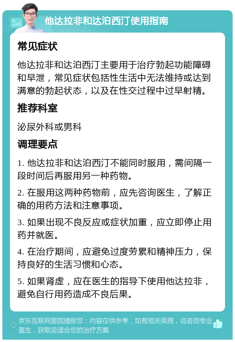 他达拉非和达泊西汀使用指南 常见症状 他达拉非和达泊西汀主要用于治疗勃起功能障碍和早泄，常见症状包括性生活中无法维持或达到满意的勃起状态，以及在性交过程中过早射精。 推荐科室 泌尿外科或男科 调理要点 1. 他达拉非和达泊西汀不能同时服用，需间隔一段时间后再服用另一种药物。 2. 在服用这两种药物前，应先咨询医生，了解正确的用药方法和注意事项。 3. 如果出现不良反应或症状加重，应立即停止用药并就医。 4. 在治疗期间，应避免过度劳累和精神压力，保持良好的生活习惯和心态。 5. 如果肾虚，应在医生的指导下使用他达拉非，避免自行用药造成不良后果。