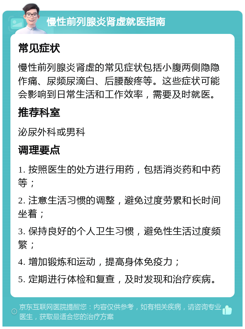 慢性前列腺炎肾虚就医指南 常见症状 慢性前列腺炎肾虚的常见症状包括小腹两侧隐隐作痛、尿频尿滴白、后腰酸疼等。这些症状可能会影响到日常生活和工作效率，需要及时就医。 推荐科室 泌尿外科或男科 调理要点 1. 按照医生的处方进行用药，包括消炎药和中药等； 2. 注意生活习惯的调整，避免过度劳累和长时间坐着； 3. 保持良好的个人卫生习惯，避免性生活过度频繁； 4. 增加锻炼和运动，提高身体免疫力； 5. 定期进行体检和复查，及时发现和治疗疾病。