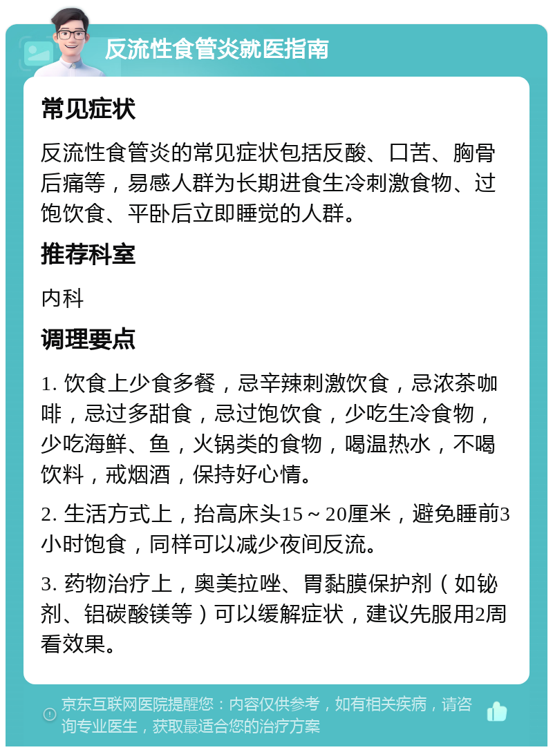 反流性食管炎就医指南 常见症状 反流性食管炎的常见症状包括反酸、口苦、胸骨后痛等，易感人群为长期进食生冷刺激食物、过饱饮食、平卧后立即睡觉的人群。 推荐科室 内科 调理要点 1. 饮食上少食多餐，忌辛辣刺激饮食，忌浓茶咖啡，忌过多甜食，忌过饱饮食，少吃生冷食物，少吃海鲜、鱼，火锅类的食物，喝温热水，不喝饮料，戒烟酒，保持好心情。 2. 生活方式上，抬高床头15～20厘米，避免睡前3小时饱食，同样可以减少夜间反流。 3. 药物治疗上，奥美拉唑、胃黏膜保护剂（如铋剂、铝碳酸镁等）可以缓解症状，建议先服用2周看效果。