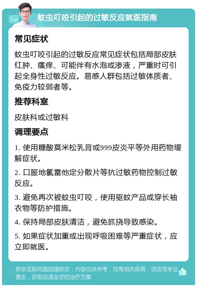 蚊虫叮咬引起的过敏反应就医指南 常见症状 蚊虫叮咬引起的过敏反应常见症状包括局部皮肤红肿、瘙痒、可能伴有水泡或渗液，严重时可引起全身性过敏反应。易感人群包括过敏体质者、免疫力较弱者等。 推荐科室 皮肤科或过敏科 调理要点 1. 使用糠酸莫米松乳膏或999皮炎平等外用药物缓解症状。 2. 口服地氯雷他定分散片等抗过敏药物控制过敏反应。 3. 避免再次被蚊虫叮咬，使用驱蚊产品或穿长袖衣物等防护措施。 4. 保持局部皮肤清洁，避免抓挠导致感染。 5. 如果症状加重或出现呼吸困难等严重症状，应立即就医。