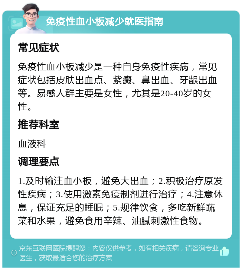 免疫性血小板减少就医指南 常见症状 免疫性血小板减少是一种自身免疫性疾病，常见症状包括皮肤出血点、紫癜、鼻出血、牙龈出血等。易感人群主要是女性，尤其是20-40岁的女性。 推荐科室 血液科 调理要点 1.及时输注血小板，避免大出血；2.积极治疗原发性疾病；3.使用激素免疫制剂进行治疗；4.注意休息，保证充足的睡眠；5.规律饮食，多吃新鲜蔬菜和水果，避免食用辛辣、油腻刺激性食物。