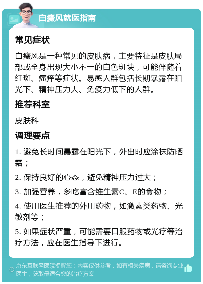 白癜风就医指南 常见症状 白癜风是一种常见的皮肤病，主要特征是皮肤局部或全身出现大小不一的白色斑块，可能伴随着红斑、瘙痒等症状。易感人群包括长期暴露在阳光下、精神压力大、免疫力低下的人群。 推荐科室 皮肤科 调理要点 1. 避免长时间暴露在阳光下，外出时应涂抹防晒霜； 2. 保持良好的心态，避免精神压力过大； 3. 加强营养，多吃富含维生素C、E的食物； 4. 使用医生推荐的外用药物，如激素类药物、光敏剂等； 5. 如果症状严重，可能需要口服药物或光疗等治疗方法，应在医生指导下进行。