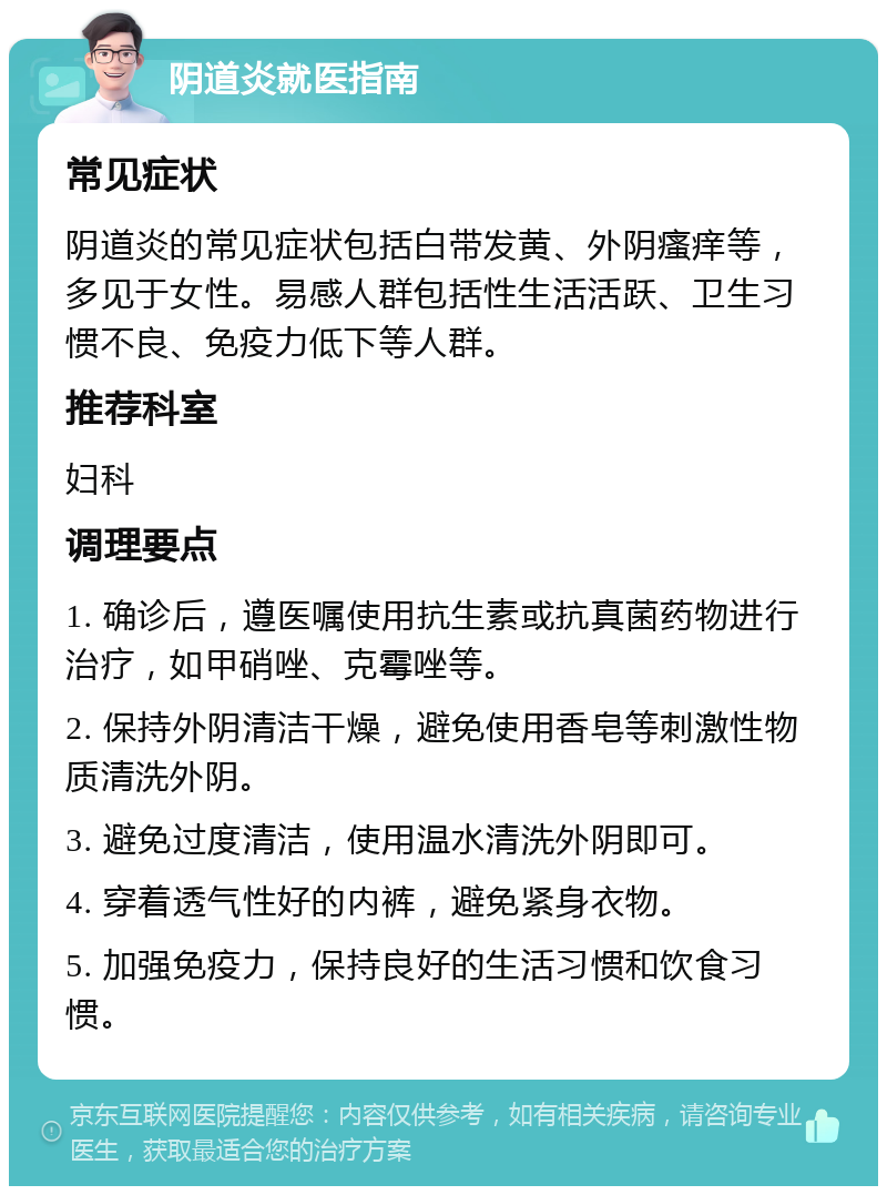 阴道炎就医指南 常见症状 阴道炎的常见症状包括白带发黄、外阴瘙痒等，多见于女性。易感人群包括性生活活跃、卫生习惯不良、免疫力低下等人群。 推荐科室 妇科 调理要点 1. 确诊后，遵医嘱使用抗生素或抗真菌药物进行治疗，如甲硝唑、克霉唑等。 2. 保持外阴清洁干燥，避免使用香皂等刺激性物质清洗外阴。 3. 避免过度清洁，使用温水清洗外阴即可。 4. 穿着透气性好的内裤，避免紧身衣物。 5. 加强免疫力，保持良好的生活习惯和饮食习惯。