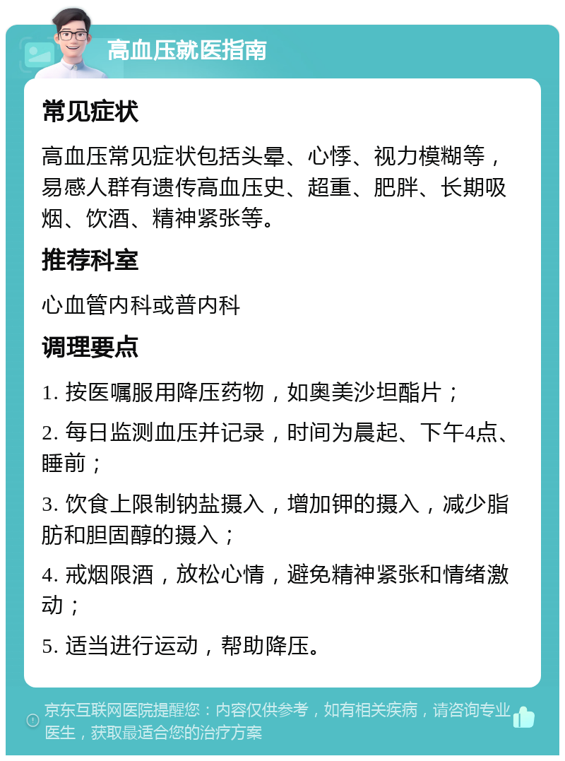 高血压就医指南 常见症状 高血压常见症状包括头晕、心悸、视力模糊等，易感人群有遗传高血压史、超重、肥胖、长期吸烟、饮酒、精神紧张等。 推荐科室 心血管内科或普内科 调理要点 1. 按医嘱服用降压药物，如奥美沙坦酯片； 2. 每日监测血压并记录，时间为晨起、下午4点、睡前； 3. 饮食上限制钠盐摄入，增加钾的摄入，减少脂肪和胆固醇的摄入； 4. 戒烟限酒，放松心情，避免精神紧张和情绪激动； 5. 适当进行运动，帮助降压。