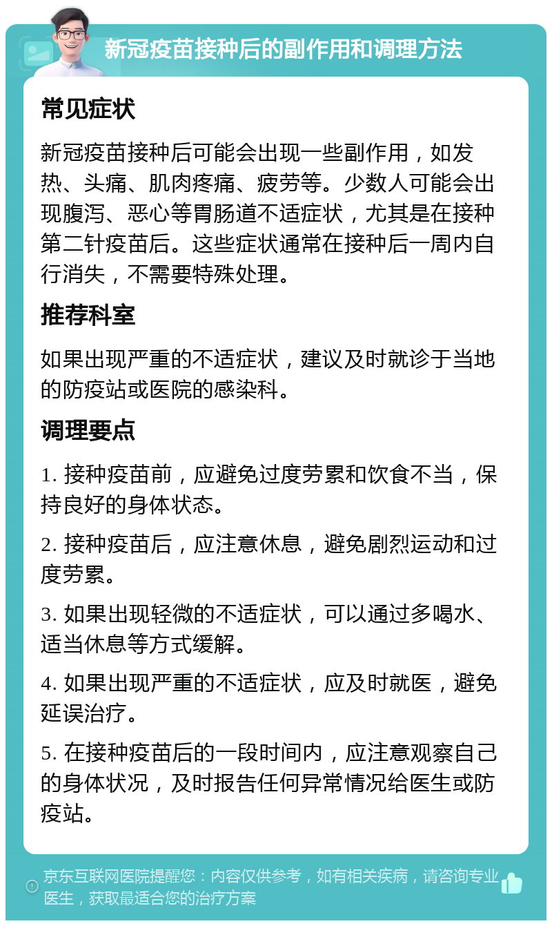 新冠疫苗接种后的副作用和调理方法 常见症状 新冠疫苗接种后可能会出现一些副作用，如发热、头痛、肌肉疼痛、疲劳等。少数人可能会出现腹泻、恶心等胃肠道不适症状，尤其是在接种第二针疫苗后。这些症状通常在接种后一周内自行消失，不需要特殊处理。 推荐科室 如果出现严重的不适症状，建议及时就诊于当地的防疫站或医院的感染科。 调理要点 1. 接种疫苗前，应避免过度劳累和饮食不当，保持良好的身体状态。 2. 接种疫苗后，应注意休息，避免剧烈运动和过度劳累。 3. 如果出现轻微的不适症状，可以通过多喝水、适当休息等方式缓解。 4. 如果出现严重的不适症状，应及时就医，避免延误治疗。 5. 在接种疫苗后的一段时间内，应注意观察自己的身体状况，及时报告任何异常情况给医生或防疫站。