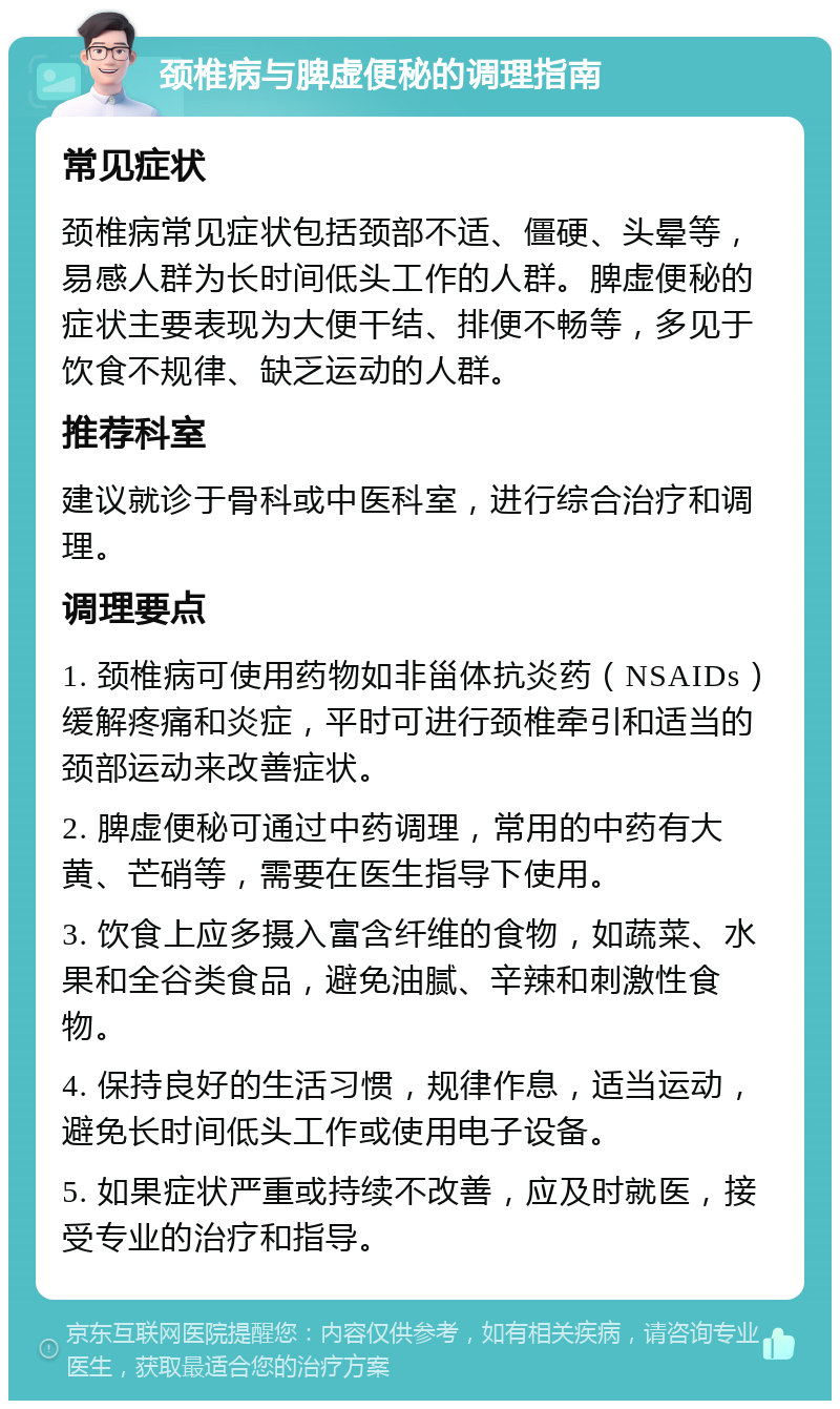 颈椎病与脾虚便秘的调理指南 常见症状 颈椎病常见症状包括颈部不适、僵硬、头晕等，易感人群为长时间低头工作的人群。脾虚便秘的症状主要表现为大便干结、排便不畅等，多见于饮食不规律、缺乏运动的人群。 推荐科室 建议就诊于骨科或中医科室，进行综合治疗和调理。 调理要点 1. 颈椎病可使用药物如非甾体抗炎药（NSAIDs）缓解疼痛和炎症，平时可进行颈椎牵引和适当的颈部运动来改善症状。 2. 脾虚便秘可通过中药调理，常用的中药有大黄、芒硝等，需要在医生指导下使用。 3. 饮食上应多摄入富含纤维的食物，如蔬菜、水果和全谷类食品，避免油腻、辛辣和刺激性食物。 4. 保持良好的生活习惯，规律作息，适当运动，避免长时间低头工作或使用电子设备。 5. 如果症状严重或持续不改善，应及时就医，接受专业的治疗和指导。