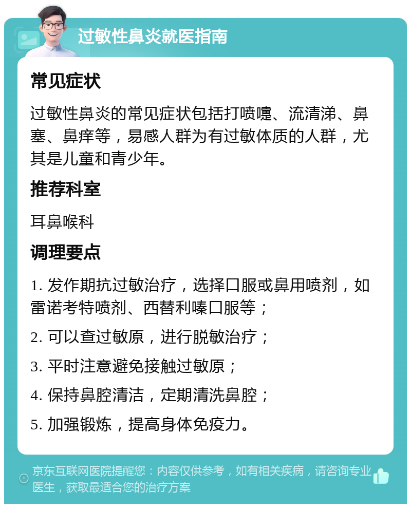 过敏性鼻炎就医指南 常见症状 过敏性鼻炎的常见症状包括打喷嚏、流清涕、鼻塞、鼻痒等，易感人群为有过敏体质的人群，尤其是儿童和青少年。 推荐科室 耳鼻喉科 调理要点 1. 发作期抗过敏治疗，选择口服或鼻用喷剂，如雷诺考特喷剂、西替利嗪口服等； 2. 可以查过敏原，进行脱敏治疗； 3. 平时注意避免接触过敏原； 4. 保持鼻腔清洁，定期清洗鼻腔； 5. 加强锻炼，提高身体免疫力。